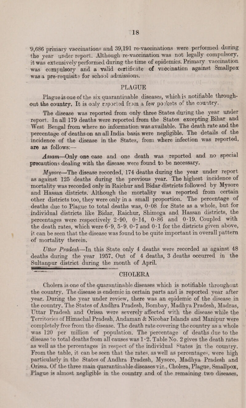 9,686 primary vaccination? and 39,191 re-vaccinations were per foi rued during the year under report. Although re-vaccination was not legally compulsory, it was extensively performed during the time of epidemics. Primary vaccination was compulsory and a valid certificate of vaccination against Smallpox was a pre-requisita for school admissions. PLAGUE Plague is one of the six quarantinable diseases, which is notifiable through¬ out the country. It is only sported from a few p03kets of the country. The disease was reported from only three States during the year under report. In all 179 deaths were reported from the States excepting Bihar and West Bengal from where no information was available. The death rate and the percentage of deaths on an all India basis were negligible. The details of the incidence of the disease in the States, from where infection was reported, are as follows:— Assam—Only one case and one death was reported and no special precautions dealing with the disease were found to be necessary. Mysore—The disease recorded, 174 deaths during the year under report as against 125 deaths during the previous year. The highest incidence of mortality was recorded only in Paichur and Bidar districts followed by Mysore and Hassan districts. Although the mortality was reported from certain other districts too, they were only in a small proportion. The percentage of deaths due to Plague to total deaths was, 0*08 for State as a whole, but for individual districts like Bidar, Paichur, Shimoga and Hassan districts, the percentages were respectively 2*90, 0*14, 0*86 and 0*19. Coupled with the death rates, which were 6*9, 5*9. 0*7 and 0*1 for the districts given above, it can be seen that the disease was found to be quite important in overall pattern of mortality therein. Uttar Pradesh—In this State only 4 deaths were recorded as against 48 deaths during the year 1957. Out of 4 deaths, 3 deaths occurred in the Sultanpur district during the month of April. CHOLERA Cholera is one of the quarantinable diseases which is notifiable throughout the country. The disease is endemic in certain parts and is reported year after year. During the year under review, there was an epidemic of the disease in the country. The States of Andhra Pradesh, Bombay, Madhya Pradesh, Madras, Uttar Pradesh and Orissa were severely affected with the disease while the Territories of Himachal Pradesh, Andaman & Nicobar Islands and Manipur were completely free from the disease. The death rate covering the country as a whole was 120 per million of population. The percentage of deaths due to the disease to total deaths from all causes was 1 • 2. Table No. 2 gives the death rates as well as the percentages in respect of the individual States in the country. From the table, it can be seen that the rates, as well as percentages were high particularly in the States of Andhra Pradesh, Mysore, Madhya Pradesh and Orissa. Of the three main quarantinable diseases viz., Cholera, Plague, Smallpox, Plague is almost negligible in the country and of the remaining two diseases,