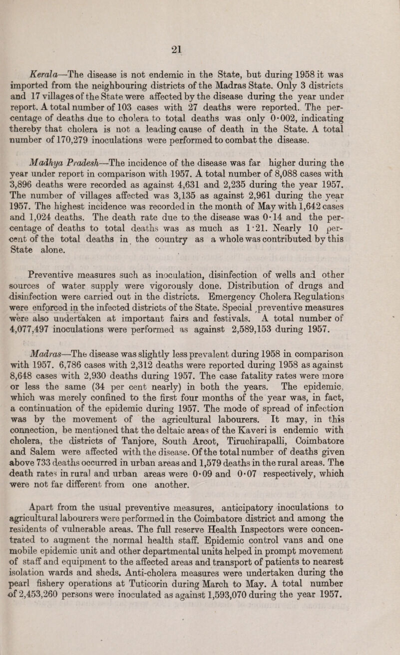 Kerala—The disease is not endemic in the State, but during 1958 it was imported from the neighbouring districts of the Madras State. Only 3 districts and 17 villages of the State were affected by the disease during the year under report. A total number of 103 cases with 27 deaths were reported., The per¬ centage of deaths due to cholera to total deaths was only 0*002, indicating thereby that cholera is not a leading cause of death in the State. A total number of 170,279 inoculations were performed to combat the disease. Madhya Pradesh—The incidence of the disease was far higher during the year under report in comparison with 1957. A total number of 8,088 cases with 3,896 deaths were recorded as against 4,631 and 2,235 during the year 1957. The number of villages affected was 3,135 as against 2,961 during the year 1957. The highest incidence was recorded in the month of May with 1,642 cases and 1,024 deaths. The death rate due to the disease was 0*14 and the per¬ centage of deaths to total deaths was as much as 1*21. Nearly 10 per¬ cent of the total deaths in the country as a whole was contributed by this State alone. Preventive measures such as inoculation, disinfection of wells and other sources of water supply were vigorously done. Distribution of drugs and disinfection were carried out in the districts. Emergency Cholera Regulations were enforced in the infected districts of the State. Special preventive measures were also undertaken at important fairs and festivals. A total number of 4,077,497 inoculations were performed as against 2,589,153 during 1957. Madras—The disease was slightly less prevalent during 1958 in comparison with 1957. 6,786 cases with 2,312 deaths were reported during 1958 as against 8,648 cases with 2,930 deaths during 1957. The case fatality rates were more or less the same (34 per cent nearly) in both the years. The epidemic, which was merely confined to the first four months of the year was, in fact, a continuation of the epidemic during 1957. The mode of spread of infection was by the movement of the agricultural labourers. It may, in this connection, be mentioned that the deltaic areas of the Kaveri is endemic with cholera, the districts of Tanjore, South Arcot, Tiruchirapalli, Coimbatore and Salem were affected with the disease. Of the total number of deaths given above 733 deaths occurred in urban areas and 1,579 deaths in the rural areas. The death rates in rural and urban areas were 0*09 and 0*07 respectively, which were not far different from one another. Apart from the usual preventive measures, anticipatory inoculations to agricultural labourers were performed in the Coimbatore district and among the residents of vulnerable areas. The full reserve Health Inspectors were concen¬ trated to augment the normal health staff. Epidemic control vans and one mobile epidemic unit and other departmental units helped in prompt movement of staff and equipment to the affected areas and transport of patients to nearest isolation wards and sheds. Anti-cholera measures were undertaken during the pearl fishery operations at Tuticorin during March to May. A total number of 2,453,260 persons were inoculated as against 1,593,070 during the year 1957.