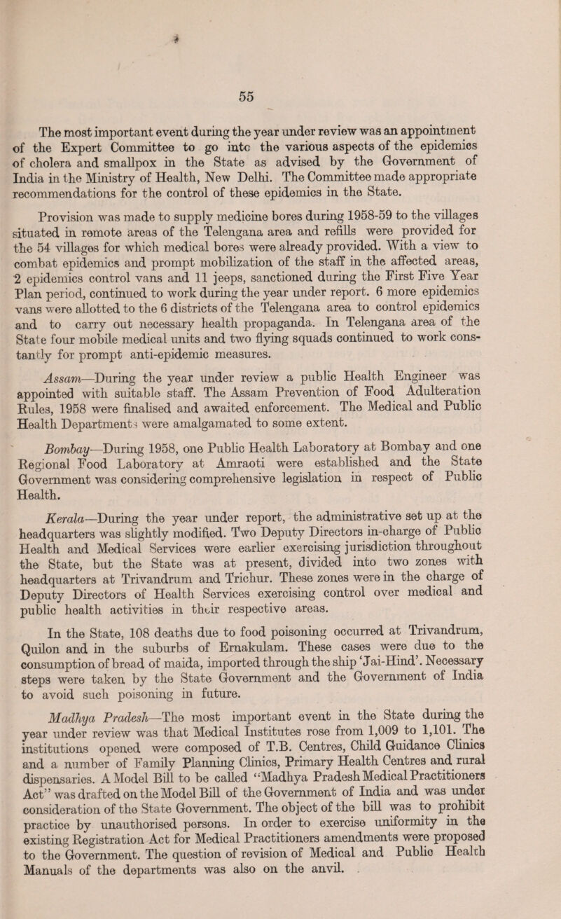 The most important event during the year under review was an appointment of the Expert Committee to go into the various aspects of the epidemics of cholera and smallpox in the State as advised by the Government of India in the Ministry of Health, New Delhi. The Committee made appropriate recommendations for the control of these epidemics in the State. Provision was made to supply medicine bores during 1958-59 to the villages situated in remote areas of the Telengana area and refills were provided for the 54 villages for which medical bores were already provided. With a view to combat epidemics and prompt mobilization of the staff in the affected areas, 2 epidemics control vans and 11 jeeps, sanctioned during the First Five Year Plan period, continued to work during the year under report. 6 more epidemics vans were allotted to the 6 districts of the Telengana area to control epidemics and to carry out necessary health propaganda. In Telengana area of the State four mobile medical units and two flying squads continued to work cons¬ tantly for prompt anti-epidemic measures. Assam—During the year under review a public Health Engineer was appointed with suitable staff. The Assam Prevention of Food Adulteration Rules, 1958 were finalised and awaited enforcement. The Medical and Public Health Departments were amalgamated to some extent. Bombay—During 1958, one Public Health Laboratory at Bombay and one Regional Food Laboratory at Amraoti were established and the State Government was considering comprehensive legislation in respect of Public Health. Kerala■—During the year under report, the administrative set up at the headquarters was slightly modified. Two Deputy Directors in-charge of Public Health and Medical Services were earlier exercising jurisdiction throughout the State, but the State was at present, divided into two zones with headquarters at Trivandrum and Trichur. These zones were in the charge of Deputy Directors of Health Services exercising control over medical and public health activities in their respective areas. In the State, 108 deaths due to food poisoning occurred at Trivandrum, Quilon and in the suburbs of Ernakulam. These cases were due to the consumption of bread of maida, imported through the ship Jai-Hind . Necessary steps were taken by the State Government and the Government of India to avoid such poisoning in future. Madhya Pradesh—The most important event in the State during the year under review was that Medical Institutes rose from 1,009 to 1,101. The institutions opened were composed of T.B. Centres, Child Guidance Clinics and a number of Family Planning Clinics, Primary Health Centres and rural dispensaries. A Model Bill to be called ‘‘Madhya Pradesh Medical Practitioners Act” was drafted on the Model Bill of the Government of India and was under consideration of the State Government. The object of the bill was to prohibit practice by unauthorised persons. In order to exercise uniformity in the existing Registration Act for Medical Practitioners amendments were proposed to the Government. The question of revision of Medical and Public Health Manuals of the departments was also on the anvil. .