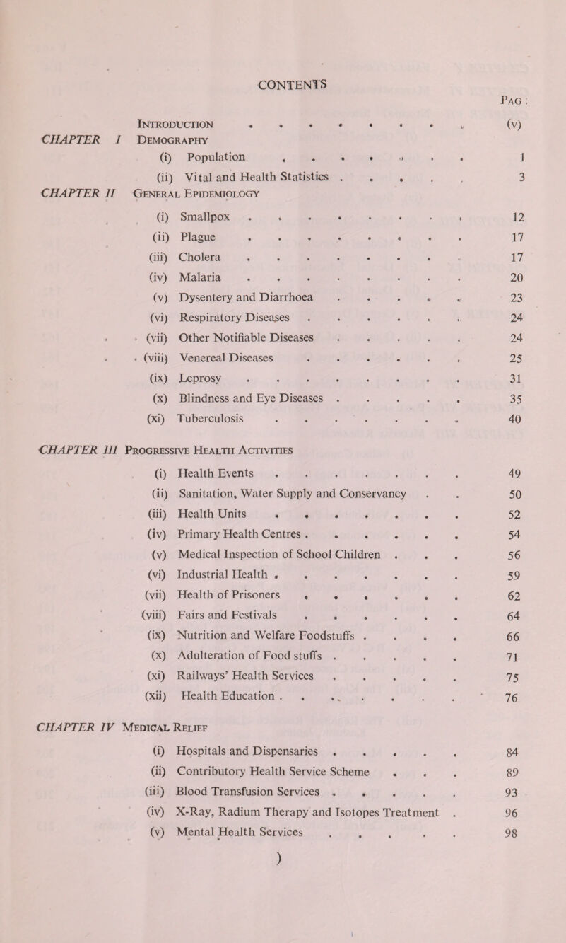 CONTENTS Pag ; Introduction . « b (v) CHAPTER Demography (i) Population .... •> • • 1 (ii) Vital and Health Statistics . » 3 CHAPTER 11 General Epidemiology (i) Smallpox ..... • i 12 (ii) Plague ..... • 17 (iii) Cholera ..... t 17 (iv) Malaria ..... • 20 (V) Dysentery and Diarrhoea # 23 (vi) Respiratory Diseases «/ 24 » > (vii) Other Notifiable Diseases • 24 - * (viii) Venereal Diseases • 25 (ix) Leprosy ..... • 31 (x) Blindness and Eye Diseases . • 35 (xi) Tuberculosis .... • 40 CHAPTER 111 Progressive Health Activities (0 Health Events .... • 49 (ii) Sanitation, Water Supply and Conservancy 50 (iii) Health Units • • 52 (iv) Primary Health Centres . 54 (v) Medical Inspection of School Children 56 (vi) Industrial Health .... 59 (vii) Health of Prisoners . . . 62 (viii) Fairs and Festivals 64 • (ix) Nutrition and Welfare Foodstuffs . 66 (x) Adulteration of Food stuffs . 71 (xi) Railways’ Health Services 75 (xii) Health Education . 76 CHAPTER IV Medical Relief (i) Hospitals and Dispensaries . • • • 84 (ii) Contributory Health Service Scheme • « • 89 (iii) Blood Transfusion Services . • • • 93 • (iv) X-Ray, Radium Therapy and Isotopes Treatment • 96 (v) Mental Health Services • • • 98 )