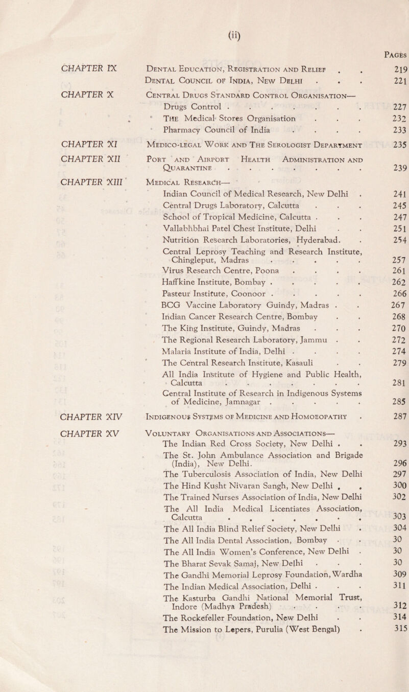 Dental Council of India, New Delhi CHAPTER X 9> Central Drugs Standard Control Organisation— Drugs Control ....... The Medical Stores Organisation Pharmacy Council of India .... CHAPTER XI Medico-legal Work and The Serologist Department CHAPTER XII Port and Airport Health Administration and Quarantine ....... CHAPTER XIII Medical Research— V Indian Council of Medical Research, New Delhi Central Drugs Laboratory, Calcutta School of Tropical Medicine, Calcutta . Vallabhbhai Patel Chest Institute, Delhi Nutrition Research Laboratories, Hyderabad. Central Leprosy Teaching and Research Institute, Chingleput, Madras ..... Virus Research Centre, Poona .... Hafflcine Institute, Bombay ..... Pasteur Institute, Coonoor ..... BCG Vaccine Laboratory Guindy, Madras . Indian Cancer Research Centre, Bombay The King Institute, Guindy, Madras The Regional Research Laboratory, Jammu . Malaria Institute of India, Delhi . The Central Research Institute, Kasauli All India Institute of Hygiene and Public Health, » Calcutta ....... Central Institute of Research in Indigenous Systems of Medicine, Jamnagar ..... CHAPTER XIV Indigenous Systems of Medicine and Homoeopathy CHAPTER XV Voluntary Organisations and Associations— The Indian Red Cross Society, New Delhi . The St. John Ambulance Association and Brigade (India), New Delhi. The Tuberculosis Association of India, New Delhi The Hind Kusht Nivaran Sangh, New Delhi , * The Trained Nurses Association of India, New Delhi The All India Medical Licentiates Association, Calcutta The All India Blind Relief Society, New Delhi The All India Dental Association, Bombay The All India Women’s Conference, New Delhi The Bharat Sevak Samaj, New Delhi The Gandhi Memorial Leprosy Foundation, Wardha The Indian Medical Association, Delhi . The Kasturba Gandhi National Memorial Trust, Indore (Madhya Pradesh) .... The Rockefeller Foundation, New Delhi The Mission to Lepers, Purulia (West Bengal)