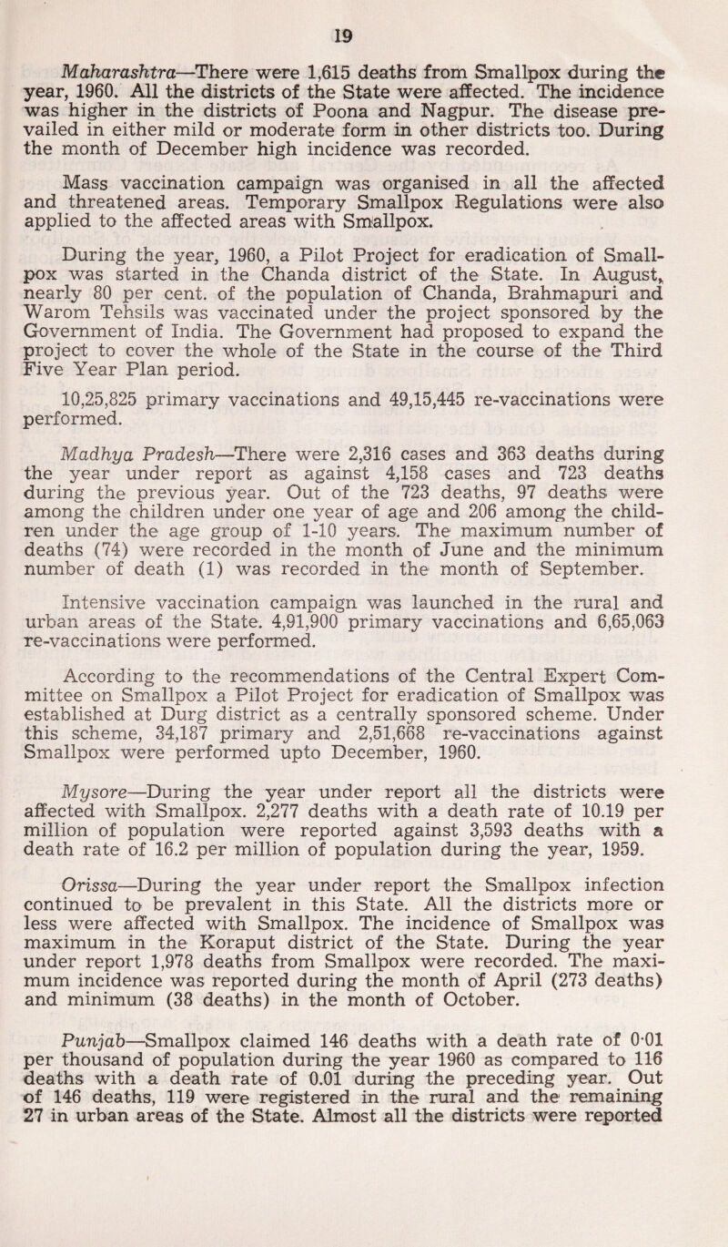 Maharashtra—There were 1,615 deaths from Smallpox during the year, 1960. All the districts of the State were affected. The incidence was higher in the districts of Poona and Nagpur. The disease pre¬ vailed in either mild or moderate form in other districts too. During the month of December high incidence was recorded. Mass vaccination campaign was organised in all the affected and threatened areas. Temporary Smallpox Regulations were also applied to the affected areas with Smallpox. During the year, 1960, a Pilot Project for eradication of Small¬ pox was started in the Chanda district of the State. In August* nearly 80 per cent, of the population of Chanda, Brahmapuri and Warom Tehsils was vaccinated under the project sponsored by the Government of India. The Government had proposed to expand the project to cover the whole of the State in the course of the Third Five Year Plan period. 10,25,825 primary vaccinations and 49,15,445 re-vaccinations were performed. Madhya Pradesh—1There were 2,316 cases and 363 deaths during the year under report as against 4,158 cases and 723 deaths during the previous year. Out of the 723 deaths, 97 deaths were among the children under one year of age and 206 among the child¬ ren under the age group of 1-10 years. The maximum number of deaths (74) were recorded in the month of June and the minimum number of death (1) was recorded in the month of September. Intensive vaccination campaign was launched in the rural and urban areas of the State. 4,91,900 primary vaccinations and 6,65,063 re-vaccinations were performed. According to the recommendations of the Central Expert Com¬ mittee on Smallpox a Pilot Project for eradication of Smallpox was established at Durg district as a centrally sponsored scheme. Under this scheme, 34,187 primary and 2,51,668 re-vaccinations against Smallpox were performed upto December, 1960. Mysore—During the year under report all the districts were affected with Smallpox. 2,277 deaths with a death rate of 10.19 per million of population were reported against 3,593 deaths with a death rate of 16.2 per million of population during the year, 1959. Orissa—During the year under report the Smallpox infection continued to be prevalent in this State. All the districts more or less were affected with Smallpox. The incidence of Smallpox was maximum in the Koraput district of the State. During the year under report 1,978 deaths from Smallpox were recorded. The maxi¬ mum incidence was reported during the month of April (273 deaths) and minimum (38 deaths) in the month of October. Punjab—Smallpox claimed 146 deaths with a death rate of 0-01 per thousand of population during the year 1960 as compared to 116 deaths with a death rate of 0.01 during the preceding year. Out of 146 deaths, 119 were registered in the rural and the remaining 27 in urban areas of the State. Almost all the districts were reported