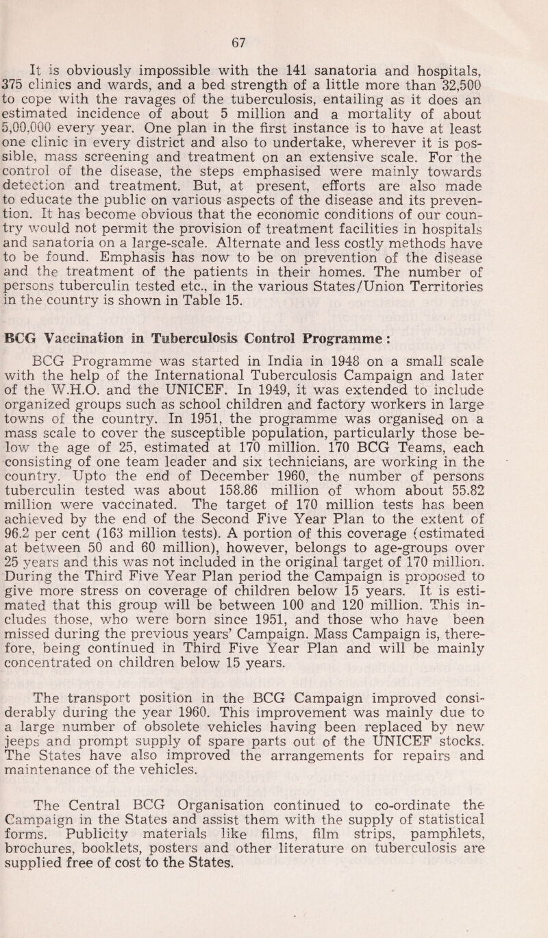 It is obviously impossible with the 141 sanatoria and hospitals, 375 clinics and wards, and a bed strength of a little more than 32,500 to cope with the ravages of the tuberculosis, entailing as it does an estimated incidence of about 5 million and a mortality of about 5,00,000 every year. One plan in the first instance is to have at least one clinic in every district and also to undertake, wherever it is pos¬ sible, mass screening and treatment on an extensive scale. For the control of the disease, the steps emphasised were mainly towards detection and treatment. But, at present, efforts are also made to educate the public on various aspects of the disease and its preven¬ tion. It has become obvious that the economic conditions of our coun¬ try would not permit the provision of treatment facilities in hospitals and sanatoria on a large-scale. Alternate and less costly methods have to be found. Emphasis has now to be on prevention of the disease and the treatment of the patients in their homes. The number of persons tuberculin tested etc., in the various States/Union Territories in the country is shown in Table 15. BCG Vaccination in Tuberculosis Control Programme: BCG Programme was started in India in 1948 on a small scale with the help of the International Tuberculosis Campaign and later of the W.H.O. and the UNICEF. In 1949, it was extended to include organized groups such as school children and factory workers in large towns of the country. In 1951, the programme was organised on a mass scale to cover the susceptible population, particularly those be- lowr the age of 25, estimated at 170 million. 170 BCG Teams, each consisting of one team leader and six technicians, are working in the country. Upto the end of December 1960, the number of persons tuberculin tested was about 158.86 million of whom about 55.82 million were vaccinated. The target of 170 million tests has been achieved by the end of the Second Five Year Plan to the extent of 96.2 per cent (163 million tests). A portion of this coverage (estimated at between 50 and 60 million), however, belongs to age-groups over 25 years and this wTas not included in the original target of 170 million. During the Third Five Year Plan period the Campaign is proposed to give more stress on coverage of children below 15 years. It is esti¬ mated that this group will be between 100 and 120 million. This in¬ cludes those, who were born since 1951, and those who have been missed during the previous years’ Campaign. Mass Campaign is, there¬ fore, being continued in Third Five Year Plan and will be mainly concentrated on children below 15 years. The transport position in the BCG Campaign improved consi¬ derably during the year 1960. This improvement was mainly due to a large number of obsolete vehicles having been replaced by new jeeps and prompt supply of spare parts out of the UNICEF stocks. The States have also improved the arrangements for repairs and maintenance of the vehicles. The Central BCG Organisation continued to co-ordinate the Campaign in the States and assist them with the supply of statistical forms. Publicity materials like films, film strips, pamphlets, brochures, booklets, posters and other literature on tuberculosis are supplied free of cost to the States.