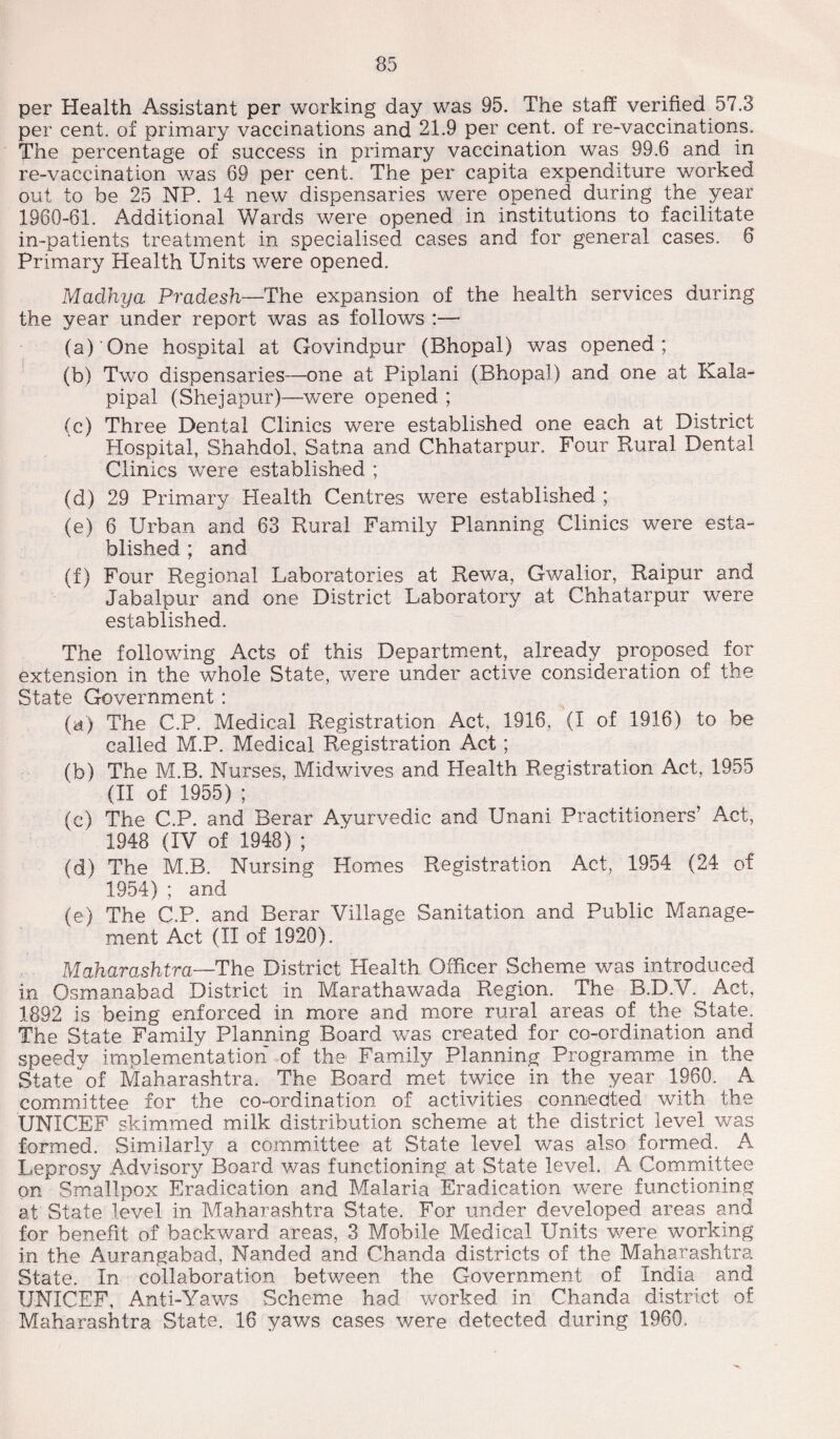 per Health Assistant per working day was 95. The staff verified 57.3 per cent, of primary vaccinations and 21.9 per cent, of re-vaccinations. The percentage of success in primary vaccination was 99.6 and in re-vaceination was 69 per cent. The per capita expenditure worked out to be 25 NP. 14 new dispensaries were opened during the year 1960-61. Additional Wards were opened in institutions to facilitate in-patients treatment in specialised cases and for general cases. 6 Primary Health Units were opened. Madhya Pradesh—The expansion of the health services during the year under report was as follows :— (a) 'One hospital at Govindpur (Bhopal) was opened; (b) Two dispensaries—one at Piplani (Bhopal) and one at Kala- pipal (Shejapur)—were opened ; (c) Three Dental Clinics were established one each at District Hospital, Shahdol, Satna and Chhatarpur. Four Rural Dental Clinics were established ; (d) 29 Primary Health Centres were established ; (e) 6 Urban and 63 Rural Family Planning Clinics were esta¬ blished ; and (f) Four Regional Laboratories at Rewa, Gwalior, Raipur and Jabalpur and one District Laboratory at Chhatarpur were established. The following Acts of this Department, already proposed for extension in the whole State, were under active consideration of the State Government : (a) The C.P. Medical Registration Act, 1916, (I of 1916) to be called M.P. Medical Registration Act; (b) The M.B. Nurses, Midwives and Health Registration Act, 1955 (II of 1955) ; (c) The C.P. and Berar Ayurvedic and Unani Practitioners’ Act, 1948 (IV of 1948) ; (d) The M.B. Nursing Homes Registration Act, 1954 (24 of 1954) ; and (e) The C.P. and Berar Village Sanitation and Public Manage¬ ment Act (II of 1920). Maharashtra—The District Health Officer Scheme was introduced in Osmanabad District in Marathawada Region. The B.D.V. Act, 1892 is being enforced in more and more rural areas of the State. The State Family Planning Board was created for co-ordination and speedy implementation of the Family Planning Programme in the State  of Maharashtra. The Board met twice in the year 1960. A committee for the co-ordination of activities connedted with the UNICEF skimmed milk distribution scheme at the district level was formed. Similarly a committee at State level was also formed. A Leprosy Advisory Board was functioning at State level. A Committee on1 Smallpox Eradication and Malaria Eradication were functioning at State level in Maharashtra State. For under developed areas and for benefit of backward areas, 3 Mobile Medical Units were working in the Aurangabad, Nanded and Chanda districts of the Maharashtra State. In collaboration between the Government of India and UNICEF, Anti-Yaws Scheme had worked in Chanda district of Maharashtra State. 16 yaws cases were detected during 1960.