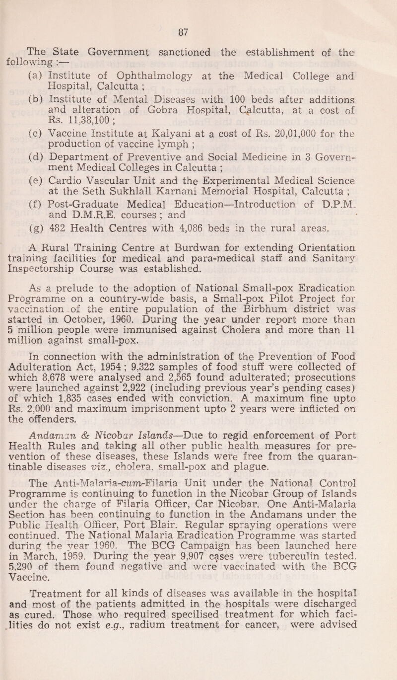 The State Government sanctioned the establishment of the following :— (a) Institute of Ophthalmology at the Medical College and Hospital, Calcutta ; (b) Institute of Mental Diseases with 100 beds after additions and alteration of Gobra Hospital, Calcutta, at a cost of Rs. 11,38,100 ; (c) Vaccine Institute at Kalyani at a cost of Rs. 20,01,000 for the production of vaccine lymph ; (d) Department of Preventive and Social Medicine in 3 Govern¬ ment Medical Colleges in Calcutta ; (e) Cardio Vascular Unit and the Experimental Medical Science at the Seth Sukhlall Karnani Memorial Hospital, Calcutta ; (f) Post-Graduate Medical Education-—Introduction of D.P.M., and D.M.R.E. courses ; and (g) 482 Health Centres with 4,086 beds in the rural areas. A Rural Training Centre at Burdwan for extending Orientation training facilities for medical and para-medical staff and Sanitary Inspectorship Course was established. As a prelude to the adoption of National Small-pox Eradication Programme on a country-wide basis, a Small-pox Pilot Project for vaccination of the entire population of the Birbhum district was started in October, 1960. During the year under report more than 5 million people were immunised against Cholera and more than 11 million against small-pox. In connection with the administration of the Prevention of Food Adulteration Act, 1954 ; 9,322 samples of food stuff were collected of which 8,678 were analysed and 2,565 found adulterated; prosecutions were launched against 2,922 (including previous year’s pending cases) of which 1,835 cases ended with conviction. A maximum fine up to Rs. 2,000 and maximum imprisonment upto 2 years were inflicted on the offenders. Andaman & Nicobar Islands—Due to regid enforcement of Port Health Rules and taking all other public health measures for pre¬ vention of these diseases, these Islands were free from the quaran- tinable diseases viz., cholera, small-pox and plague. The Anti-Malaria-cum-Filaria Unit under the National Control Programme is continuing to function in the Nicobar Group of Islands under the charge of Filaria Officer, Car Nicobar. One Anti-Malaria Section has been continuing to function in the Andamans under the Public Health Officer, Port Blair. Regular spraying operations were continued. The National Malaria Eradication Programme was started during the year 1960. The BCG Campaign has been launched here in March, 1959. During the year 9,907 cases were tuberculin tested. 5,290 of them found negative and were vaccinated with the BCG Vaccine. Treatment for all kinds of diseases was available in the hospital and most of the patients admitted in the hospitals were discharged as cured. Those who required specilised treatment for which faci¬ lities do not exist e.g., radium treatment for cancer, were advised