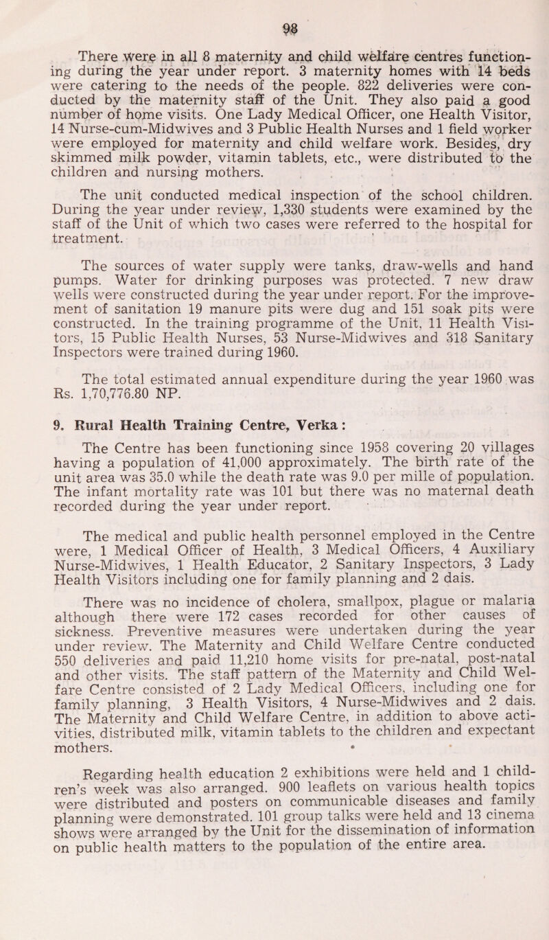 ing during the year under report. 3 maternity homes with 14 beds were catering to the needs of the people. 822 deliveries were con¬ ducted by the maternity staff of the Unit. They also paid a good number of home visits. One Lady Medical Officer, one Health Visitor, 14 Nurse-cum-Midwives and 3 Public Health Nurses and 1 field worker were employed for maternity and child welfare work. Besides, dry skimmed milk powder, vitamin tablets, etc., were distributed to the children and nursing mothers. The unit conducted medical inspection of the school children. During the year under review, 1,330 students were examined by the staff of the Unit of which two cases were referred to the hospital for treatment. ’ The sources of water supply were tanks, draw-wells and hand pumps. Water for drinking purposes was protected. 7 new draw wells were constructed during the year under report. For the improve¬ ment of sanitation 19 manure pits were dug and 151 soak pits were constructed. In the training programme of the Unit, 11 Health Visi¬ tors, 15 Public Health Nurses, 53 Nurse-Midwives and 318 Sanitary Inspectors were trained during 1960. The total estimated annual expenditure during the year 1960 was Rs. 1,70,776.80 NP. 9. Rural Health Training- Centre, Verka: The Centre has been functioning since 1958 covering 20 villages having a population of 41,000 approximately. The birth rate of the unit area was 35.0 while the death rate was 9.0 per mille of population. The infant mortality rate was 101 but there was no maternal death recorded during the year under report. The medical and public health personnel employed in the Centre were, 1 Medical Officer of Health, 3 Medical Officers, 4 Auxiliary Nurse-Midwives, 1 Health Educator, 2 Sanitary Inspectors, 3 Lady Health Visitors including one for family planning and 2 dais. There was no incidence of cholera, smallpox, plague or malaria although there were 172 cases recorded for other causes of sickness. Preventive measures were undertaken during the year under review. The Maternity and Child Welfare Centre conducted 550 deliveries and paid 11,210 home visits for pre-natal, post-natal and other visits. The staff pattern of the Maternity and Child Wel¬ fare Centre consisted of 2 Lady Medical Officers, including one for family planning, 3 Health Visitors, 4 Nurse-Midwives and 2 dais. The Maternity and Child Welfare Centre, in addition to above acti¬ vities, distributed milk, vitamin tablets to the children and expectant mothers. * Regarding health education 2 exhibitions were held and 1 child¬ ren’s week was also arranged. 900 leaflets on various health topics were distributed and posters on communicable diseases and family planning were demonstrated. 101 group talks were held and 13 cinema shows were arranged by the Unit for the dissemination of information on public health matters to the population of the entire area.