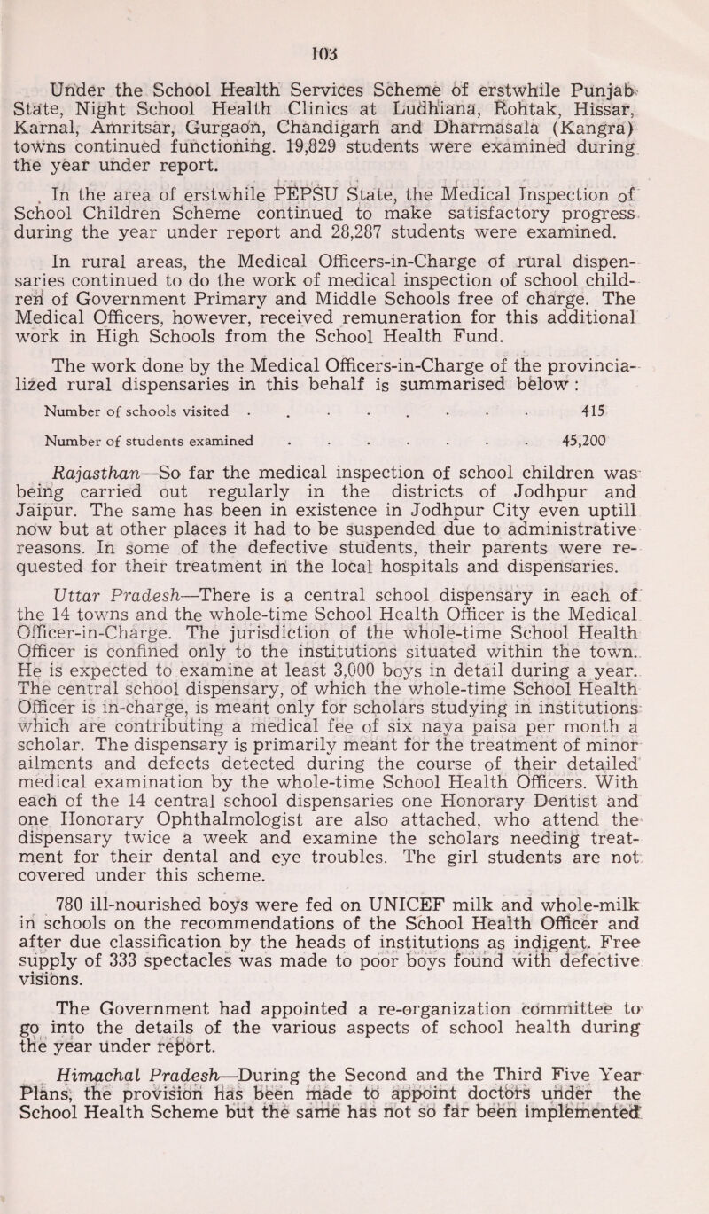 Under the School Health Services Scheme of erstwhile Punjab State, Night School Health Clinics at Ludhiana, Rohtak, Hissar, Karnal, Amritsar, Gurgaon, Chandigarh and Dharmasala (Kangra) towns continued functioning. 19,829 students were examined during the year under report. In the area of erstwhile PEPSU State, the Medical Inspection of School Children Scheme continued to make satisfactory progress during the year under report and 28,287 students were examined. In rural areas, the Medical Officers-in-Charge of rural dispen¬ saries continued to do the work of medical inspection of school child¬ ren of Government Primary and Middle Schools free of charge. The Medical Officers, however, received remuneration for this additional work in High Schools from the School Health Fund. The work done by the Medical Officers-in-Charge of the provincia¬ lized rural dispensaries in this behalf is summarised below : Number of schools visited . . . . . . . . 415 Number of students examined ....... 45,200 Rajasthan—So far the medical inspection of school children was being carried out regularly in the districts of Jodhpur and Jaipur. The same has been in existence in Jodhpur City even uptill now but at other places it had to be suspended due to administrative reasons. In some of the defective students, their parents were re¬ quested for their treatment in the local hospitals and dispensaries. Uttar Pradesh—There is a central school dispensary in each of the 14 towns and the whole-time School Health Officer is the Medical Officer-in-Charge. The jurisdiction of the whole-time School Health Officer is confined only to the institutions situated within the town.. He is expected to examine at least 3,000 boys in detail during a year. The central school dispensary, of which the whole-time School Health Officer is in-charge, is meant only for scholars studying in institutions which are contributing a medical fee of six naya paisa per month a scholar. The dispensary is primarily meant for the treatment of minor ailments and defects detected during the course of their detailed medical examination by the whole-time School Health Officers. With each of the 14 central school dispensaries one Honorary Dentist and one Honorary Ophthalmologist are also attached, who attend the dispensary twice a week and examine the scholars needing treat¬ ment for their dental and eye troubles. The girl students are not covered under this scheme. 780 ill-nourished boys were fed on UNICEF milk and whole-milk in schools on the recommendations of the School Health Officer and after due classification by the heads of institutions as indigent. Free supply of 333 spectacles was made to poor boys found with defective visions. The Government had appointed a re-organization committee Ur go into the details of the various aspects of school health during the year under report. Himachal Pradesh—During the Second and the Third Five Year Plans, the provision Has been made to appoint doctors under the School Health Scheme but the same has not so far been implemented