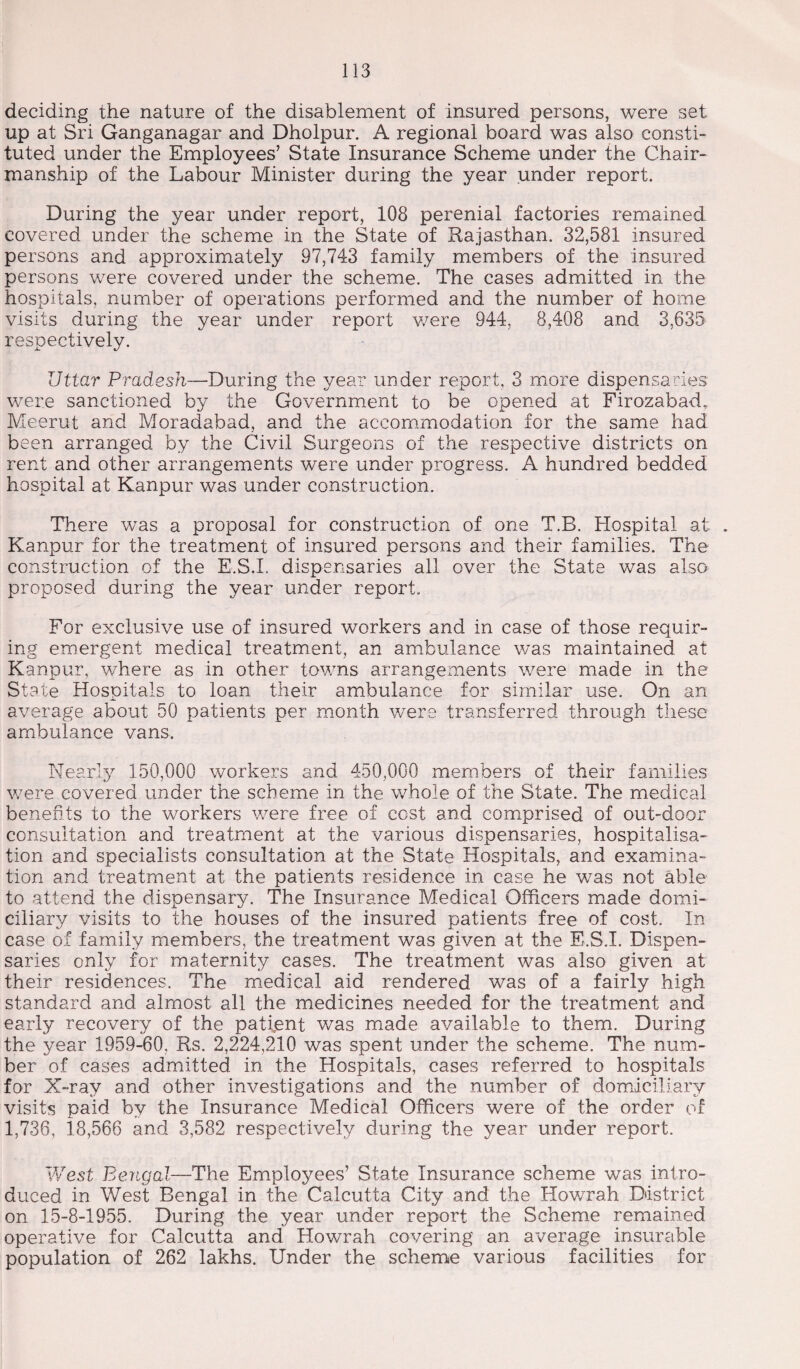 deciding the nature of the disablement of insured persons, were set up at Sri Ganganagar and Dholpur. A regional board was also consti¬ tuted under the Employees’ State Insurance Scheme under the Chair¬ manship of the Labour Minister during the year under report. During the year under report, 108 perenial factories remained covered under the scheme in the State of Rajasthan. 32,581 insured persons and approximately 97,743 family members of the insured persons were covered under the scheme. The cases admitted in the hospitals, number of operations performed and the number of home visits during the year under report were 944, 8,408 and 3,635 respectively. Uttar Pradesh—During the year under report, 3 more dispensaries were sanctioned by the Government to be opened at Firozabad, Meerut and Moradabad, and the accommodation for the same had been arranged by the Civil Surgeons of the respective districts on rent and other arrangements were under progress. A hundred bedded hospital at Kanpur was under construction. There was a proposal for construction of one T.B. Hospital at . Kanpur for the treatment of insured persons and their families. The construction of the E.S.L dispensaries all over the State was also proposed during the year under report. For exclusive use of insured workers and in case of those requir¬ ing emergent medical treatment, an ambulance was maintained at Kanpur, where as in other towns arrangements were made in the State Hospitals to loan their ambulance for similar use. On an average about 50 patients per month were transferred through these ambulance vans. Nearly 150,000 workers and 450,000 members of their families were covered under the scheme in the whole of the State. The medical benefits to the workers were free of cost and comprised of out-door consultation and treatment at the various dispensaries, hospitalisa¬ tion and specialists consultation at the State Hospitals, and examina¬ tion and treatment at the patients residence in case he was not able to attend the dispensary. The Insurance Medical Officers made domi¬ ciliary visits to the houses of the insured patients free of cost. In case of family members, the treatment was given at the E.S.I. Dispen¬ saries only for maternity cases. The treatment was also given at their residences. The medical aid rendered was of a fairly high standard and almost all the medicines needed for the treatment and early recovery of the patient was made available to them. During the year 1959-60, Rs. 2,224,210 was spent under the scheme. The num¬ ber of cases admitted in the Hospitals, cases referred to hospitals for X-ray and other investigations and the number of domiciliary visits paid by the Insurance Medical Officers were of the order of 1,736, 18,566 and 3,582 respectively during the year under report. V/est Bengal—The Employees’ State Insurance scheme was intro¬ duced in West Bengal in the Calcutta City and the Howrah District on 15-8-1955. During the year under report the Scheme remained operative for Calcutta and Howrah covering an average insurable population of 262 lakhs. Under the scheme various facilities for