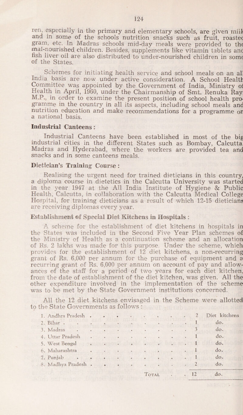 ren, especially in the primary and elementary schools, are given mill and in some of the schools nutrition snacks such as fruit, roastec gram, etc. In Madras schools mid-day meals were provided to the mat-nourished children. Besides, supplements like vitamin tablets anc fish liver oil are also distributed to under-nourished children in some of the States. Schemes for initiating health service and school meals on an all India basis are now under active consideration. A School Health Committee was appointed by the Government of India, Ministry oi Health in April, 1960, under the Chairmanship of Smt. Renuka Ray M.P., in order to examine the present position of school health pro¬ gramme in the country in all its aspects, including school meals and nutrition education and make recommendations for a programme or a national basis. Industrial Canteens: Industrial Canteens have been established in most of the big industrial cities in the different States such as Bombay, Calcutta. Madras and Hyderabad, where the workers are provided tea and snacks and in some canteens meals. Dietician's Training’ Course: Realising the urgent need for trained dieticians in this country, a diploma course in dietetics in the Calcutta University was started in the year 1947 at the All India Institute of Hygiene & Public Health, Calcutta, in collaboration with the Calcutta Medical College Hospital, for training dieticians as a result of which 12-15 dieticians are receiving diplomas every year. Establishment of Special Diet Kitchens in Hospitals : A scheme for the establishment of diet kitchens in hospitals in the States was included in the Second Five Year Plan schemes of the Ministry of Health as a continuation scheme and an allocation of Rs. 2 lakhs was made for this purpose. Under the scheme, which provides for the establishment of 12 diet kitchens, a non-recurring grant of Rs. 6,000 per annum for the purchase of equipment and a recurring grant of Rs. 6,000 per annum on account of pay and allow¬ ances of the stall for a period of two years for each diet kitchen, from the date of establishment of the diet kitchen, was given. All the other expenditure involved in the implementation of the scheme was to be met by the State Government institutions concerned. All the 12 diet kitchens envisaged in to the State Governments as follows : the Scheme were allotte 1. Andhra Pradesh ...... 2 Diet kitchens 2. Bihar ........ 1 do. 3. Madras ....... . 3 do. 4. Uttar Pradesh ...... 1 do. 5. West Bengal ...... 1 do. 6. Maharashtra ...... 1 do. 7. Punjab ....... 1 do. 8. Madhya Pradesh ...... 2 do. Total . 12 do.