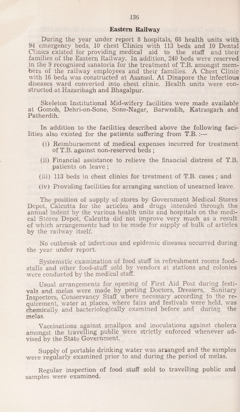 Eastern Kailway During the year under report 8 hospitals, 68 health units with 94 emergency beds, 10 chest Clinics with 113 beds and 10 Dental Clinics existed tor providing medical aid to the staff and their families of the Eastern Railway. In addition, 240 beds were reserved in the 9 recognised sanatoria for the treatment of T.B. amongst mem¬ bers of the railway employees and their families. A Chest Clinic with 16 beds was constructed at Asansol. At Dinapore the infectious diseases ward converted into chest clinic. Health units were con¬ structed at Hazaribagh and Bhagalpur. Skeleton Institutional Mid-wifery facilities were made available at Gomoh, Dehri-on-Sone, Sone-Nagar, Barwndih, Katrasgarh and Patherdih. In addition to the facilities described above the following faci¬ lities also existed for the patients suffering from T.B. :—- (i) Reimbursement of medical expenses incurred for treatment of T.B. against non-reserved beds ; (ii) Financial assistance to relieve the financial distress of T.B. patients on leave ; (iii) 113 beds in chest clinics for treatment of T.B. cases ; and (iv) Providing facilities for arranging sanction of unearned leave. The position of supply of stores by Government Medical Stores Depot, Calcutta for the articles and drugs intended through the annual indent by the various health units and hospitals on the medi¬ cal Stores Depot, Calcutta did not improve very much as a result of which arrangements had to be made for supply of bulk of articles by the railway itself. No outbreak of infectious and epidemic diseases occurred during the year under report. Systematic examination of food stuff in refreshment rooms food- stalls and other food-stuff sold by vendors at stations and colonies were conducted by the medical staff. Usual arrangements for opening of First Aid Post during festi¬ vals and melas were made by posting Doctors, Dressers, Sanitary Inspectors, Conservancy Staff where necessary according to the re¬ quirement, water at places, where fairs and festivals were held, was chemically and bacteriologically examined before and during the melas. Vaccinations against smallpox and inoculations against cholera amongst the travelling public were strictly enforced whenever ad¬ vised by the State Government. Supply of portable drinking water was arranged and the samples were regularly examined prior to and during the period of melas. Regular inspection of food stuff sold to travelling public and samples were examined.