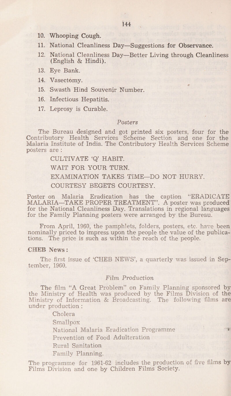 10. Whooping Cough. 11. National Cleanliness Day—Suggestions for Observance. 12. National Cleanliness Day—Better Living through Cleanliness (English & Hindi). 13. Eye Bank. 14. Vasectomy. 15. Swasth Hind Souvenir Number. 16. Infectious Hepatitis. 17. Leprosy is Curable. Posters The Bureau designed and got printed six posters, four for the Contributory Health Services Scheme Section and one for the Malaria Institute of India. The Contributory Health Services Scheme posters are : CULTIVATE ‘Q’ HABIT. WAIT FOR YOUR TURN. EXAMINATION TAKES TIME—DO NOT HURRY. COURTESY BEGETS COURTESY. Poster on Malaria Eradication has the caption “ERADICATE MALARIA—TAKE PROPER TREATMENT”. A poster was produced for the National Cleanliness Day. Translations in regional languages for the Family Planning posters were arranged by the Bureau. From April, 1960, the pamphlets, folders, posters, etc. have been nominally priced to impress upon the people the value of the publica¬ tions. The price is such as within the reach of the people. CHEB News: The first issue of ‘CHEB NEWS’, a quarterly was issued in Sep¬ tember, 1960. Film Production The film “A Great Problem” on Family Planning sponsored by the Ministry of Health was produced by the Films Division of the Ministry of Information & Broadcasting. The following films are under production : Cholera Smallpox National Malaria Eradication Programme Prevention of Food Adulteration Rural Sanitation Family Planning. The programme for 1961-62 includes the production of five films by Films Division and one by Children Films Society.