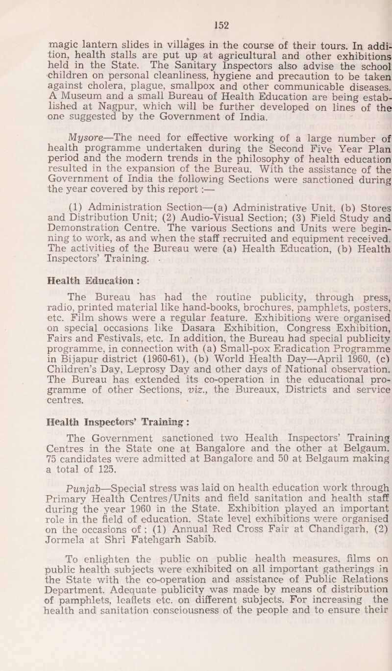 magic lantern slides in villages in the course of their tours. In addi¬ tion, health stalls are put up at agricultural and other exhibitions held in the State. The Sanitary Inspectors also advise the school children on personal cleanliness, hygiene and precaution to be taken against cholera, plague, smallpox and other communicable diseases. A Museum and a small Bureau of Health Education are being estab¬ lished at Nagpur, which will be further developed on lines of the one suggested by the Government of India. Mysore—The need for effective working of a large number of health programme undertaken during the Second Five Year Plan period and the modern trends in the philosophy of health education resulted in the expansion of the Bureau. With the assistance of the Government of India the following Sections were sanctioned during the year covered by this report :— (1) Administration Section—(a) Administrative Unit, (b) Stores and Distribution Unit; (2) Audio-Visual Section; (3) Field Study and Demonstration Centre. The various Sections and Units were begin¬ ning to work, as and when the staff recruited and equipment received. The activities of the Bureau were (a) Health Education, (b) Health Inspectors’ Training. . Healtli Education : The Bureau has had the routine publicity, through press, radio, printed material like hand-books, brochures, pamphlets, posters, etc. Film shows were a regular feature. Exhibitions were organised on special occasions like Dasara Exhibition, Congress Exhibition, Fairs and Festivals, etc. In addition, the Bureau had special publicity programme, in connection with (a) Small-pox Eradication Programme in Bijapur district (1960-61), (b) World Health Day—April 1960, (c) Children’s Day, Leprosy Day and other days of National observation. The Bureau has extended its co-operation in the educational pro¬ gramme of other Sections, viz., the Bureaux, Districts and service centres. Health Inspectors’ Training: The Government sanctioned two Health Inspectors’ Training Centres in the State one at Bangalore and the other at Belgaum. 75 candidates were admitted at Bangalore and 50 at Belgaum making a total of 125. Punjab—Special stress was laid on health education work through Primary Health Centres/Units and field sanitation and health staff during the year 1960 in the State. Exhibition played an important role in the field of education. State level exhibitions were organised on the occasions of : (1) Annual Eed Cross Fair at Chandigarh, (2) Jormela at Shri Fatehgarh Sabib. To enlighten the public on public health measures, films on public health subjects were exhibited on all important gatherings in the State with the co-operation and assistance of Public Relations Department. Adequate publicity was made by means of distribution of pamphlets, leaflets etc. on different subjects. For increasing the health and sanitation consciousness of the people and to ensure their