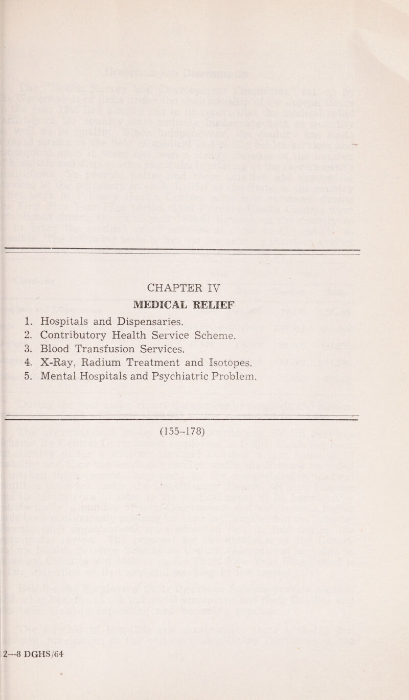 CHAPTER IV MEDICAL RELIEF 1. Hospitals and Dispensaries. 2. Contributory Health Service Scheme. 3. Blood Transfusion Services. 4. X-Ray, Radium Treatment and Isotopes. 5. Mental Hospitals and Psychiatric Problem. (155-178) 2—8 DGHS/64-