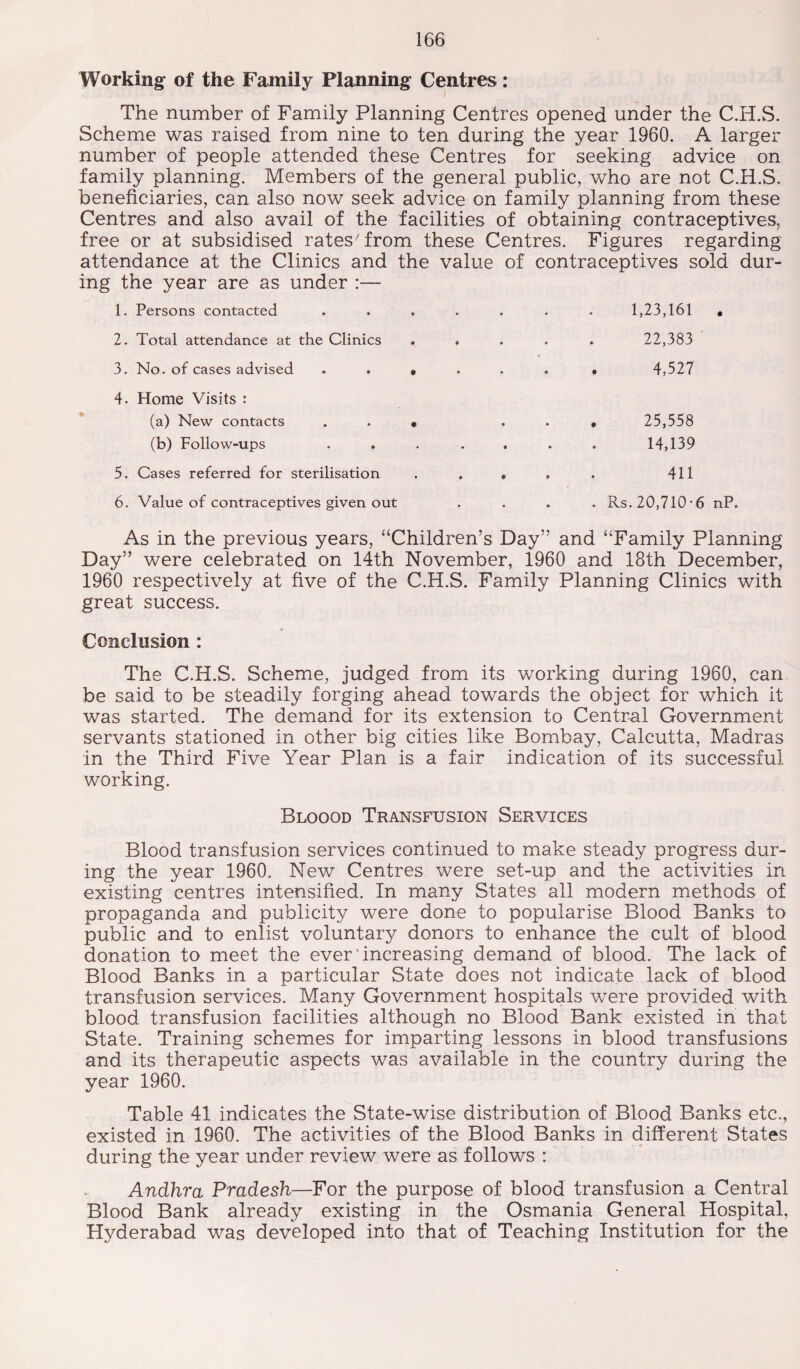 Working of the Family Planning Centres: The number of Family Planning Centres opened under the C.H.S. Scheme was raised from nine to ten during the year 1960. A larger number of people attended these Centres for seeking advice on family planning. Members of the general public, who are not C.H.S. beneficiaries, can also now seek advice on family planning from these Centres and also avail of the facilities of obtaining contraceptives, free or at subsidised rates7 from these Centres. Figures regarding attendance at the Clinics and the value of contraceptives sold dur¬ ing the year are as under :— 1. Persons contacted ....... 1,23,161 • 2. Total attendance at the Clinics ..... 22,383 3. No. of cases advised • 4,527 4. Home Visits : (a) New contacts (b) Follow-ups 5. Cases referred for sterilisation 25,558 14,139 411 6. Value of contraceptives given out . Rs. 20,710-6 nP. As in the previous years, “Children’s Day” and “Family Planning Day” were celebrated on 14th November, 1960 and 18th December, 1960 respectively at five of the C.H.S. Family Planning Clinics with great success. Conclusion : The C.H.S. Scheme, judged from its working during 1960, can be said to be steadily forging ahead towards the object for which it was started. The demand for its extension to Central Government servants stationed in other big cities like Bombay, Calcutta, Madras in the Third Five Year Plan is a fair indication of its successful working. Bloood Transfusion Services Blood transfusion services continued to make steady progress dur¬ ing the year 1960. New Centres were set-up and the activities in existing centres intensified. In many States all modern methods of propaganda and publicity were done to popularise Blood Banks to public and to enlist voluntary donors to enhance the cult of blood donation to meet the ever’increasing demand of blood. The lack of Blood Banks in a particular State does not indicate lack of blood transfusion services. Many Government hospitals were provided with blood transfusion facilities although no Blood Bank existed in that State. Training schemes for imparting lessons in blood transfusions and its therapeutic aspects was available in the country during the year 1960. Table 41 indicates the State-wise distribution of Blood Banks etc., existed in 1960. The activities of the Blood Banks in different States during the year under review were as follows : Andhra Pradesh—For the purpose of blood transfusion a Central Blood Bank already existing in the Osmania General Hospital, Hyderabad was developed into that of Teaching Institution for the