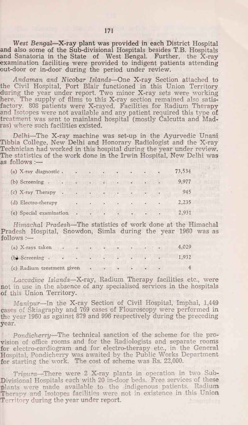 West Bengal—X-ray plant was provided in each District Hospital and also some of the Sub-divisional Hospitals besides T.B. Hospitals and Sanatoria in the State of West Bengal. Further, the X-ray examination facilities were provided to indigent patients attending out-door or in-door during the period under review. Andaman and Nicobar Islands—One X-ray Section attached to the Civil Hospital, Port Blair functioned in this Union Territory during the year under report. Two minor X-ray sets were working here. The supply of films to this X-ray section remained also satis¬ factory. 808 patients were X-rayed. Facilities for Radium Therapy and Isotopes were not available and any patient required this type of treatment was sent to mainland hospital (mostly Calcutta and Mad¬ ras) where such facilities existed. Delhi—The X-ray machine was set-up in the Ayurvedic Unani Tibbia College, New Delhi and Honorary Radiologist and the X-ray Technician had worked in this hospital during the year under review. The statistics of the work done in the Irwin Hospital, New Delhi was as follows :— (a) X-ray diagnostic . • • 73,534 (b) Screening .... • e 9,977 (c) X-ray Therapy • • 945 (d) Electro-therapy 2,235 (e) Special examination • • 2,931 Himachal Pradesh—The statistics of work done at the Himachal Pradesh Hospital, Snowdon, Simla during the year 1960 was as follows :— (a) X-rays taken • • 4,029 Screening .... • ® 1,932 (c) Radium treatment given •a • . . . 4 Laccadive Islands—X-ray, Radium Therapy facilities etc., were not in use in the absence of any specialised services in the hospitals of this Union Territory. Manipur—In the X-ray Section of Civil Hospital, Imphal, 1,449 cases of Skiagraphy and 769 cases of Flouroscopy were performed in the year 1960 as against 879 and 996 respectively during the preceding year. Pondicherry—The technical sanction of the scheme for the pro¬ vision of office rooms and for the Radiologists and separate rooms for electro-cardiogram and for electro-therapy etc., in the General Hospital, Pondicherry was awaited by the Public Works Department for starting the work. The cost of scheme was Rs, 22,000. Tripura—-There were 2 X-ray plants in operation in two Sub- Divisional Hospitals each with 20 in-door beds. Free services of these plants were made available to the indigenous patients. Radium Therapy and Isotopes facilities were not in existence in this Union Territory during the year under report.