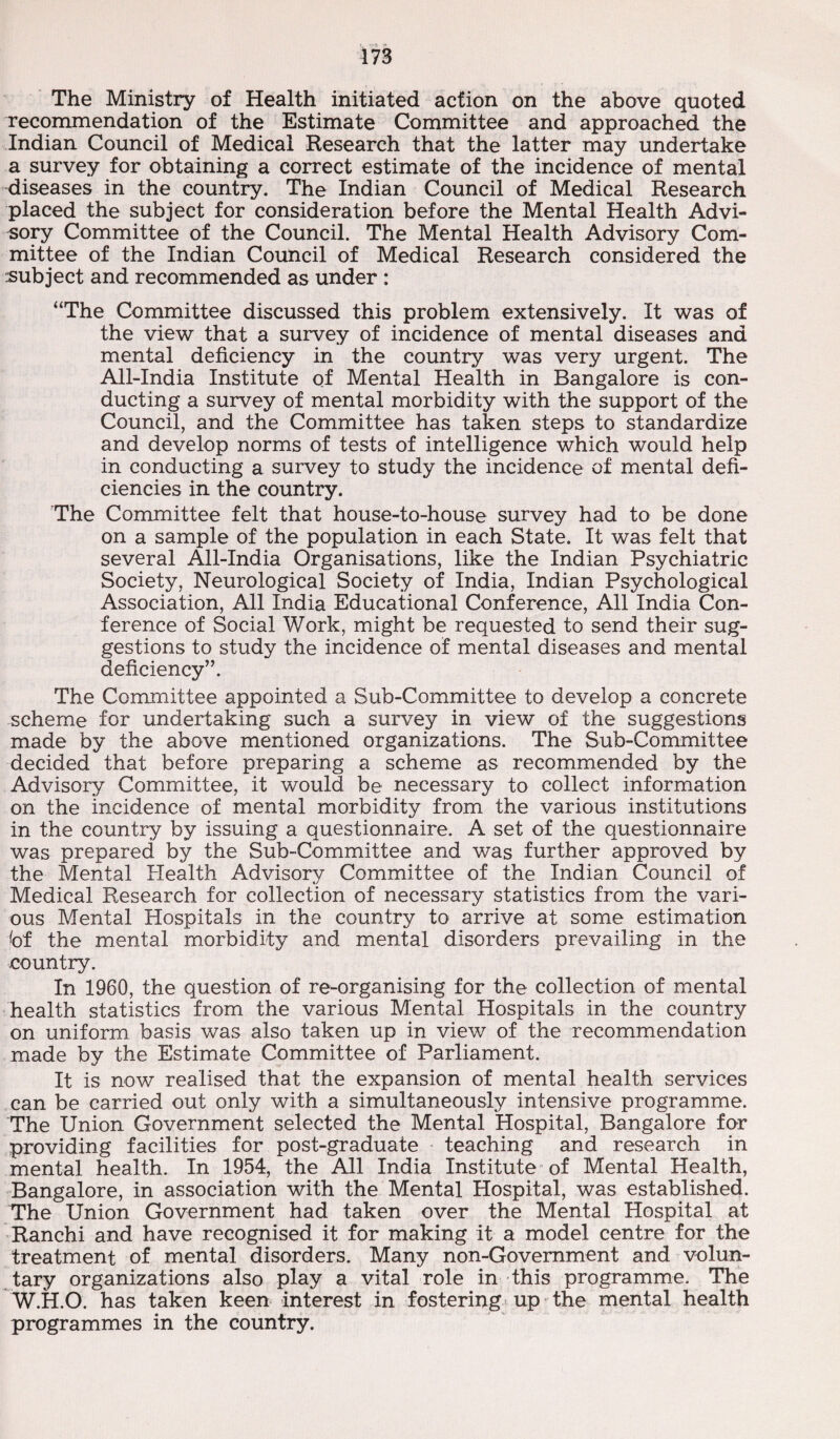 The Ministry of Health initiated action on the above quoted recommendation of the Estimate Committee and approached the Indian Council of Medical Research that the latter may undertake a survey for obtaining a correct estimate of the incidence of mental diseases in the country. The Indian Council of Medical Research placed the subject for consideration before the Mental Health Advi¬ sory Committee of the Council. The Mental Health Advisory Com¬ mittee of the Indian Council of Medical Research considered the subject and recommended as under : “The Committee discussed this problem extensively. It was of the view that a survey of incidence of mental diseases and mental deficiency in the country was very urgent. The All-India Institute of Mental Health in Bangalore is con¬ ducting a survey of mental morbidity with the support of the Council, and the Committee has taken steps to standardize and develop norms of tests of intelligence which would help in conducting a survey to study the incidence of mental defi¬ ciencies in the country. 'The Committee felt that house-to-house survey had to be done on a sample of the population in each State. It was felt that several All-India Organisations, like the Indian Psychiatric Society, Neurological Society of India, Indian Psychological Association, All India Educational Conference, All India Con¬ ference of Social Work, might be requested to send their sug¬ gestions to study the incidence of mental diseases and mental deficiency”. The Committee appointed a Sub-Committee to develop a concrete scheme for undertaking such a survey in view of the suggestions made by the above mentioned organizations. The Sub-Committee decided that before preparing a scheme as recommended by the Advisory Committee, it would be necessary to collect information on the incidence of mental morbidity from the various institutions in the country by issuing a questionnaire. A set of the questionnaire was prepared by the Sub-Committee and was further approved by the Mental Health Advisory Committee of the Indian Council of Medical Research for collection of necessary statistics from the vari¬ ous Mental Hospitals in the country to arrive at some estimation bf the mental morbidity and mental disorders prevailing in the country. In 1960, the question of re-organising for the collection of mental health statistics from the various Mental Hospitals in the country on uniform basis was also taken up in view of the recommendation made by the Estimate Committee of Parliament. It is now realised that the expansion of mental health services can be carried out only with a simultaneously intensive programme. The Union Government selected the Mental Hospital, Bangalore for providing facilities for post-graduate teaching and research in mental health. In 1954, the All India Institute of Mental Health, Bangalore, in association with the Mental Hospital, was established. The Union Government had taken over the Mental Hospital at Ranchi and have recognised it for making it a model centre for the treatment of mental disorders. Many non-Govemment and volun¬ tary organizations also play a vital role in this programme. The W.H.O. has taken keen interest in fostering up the mental health programmes in the country.