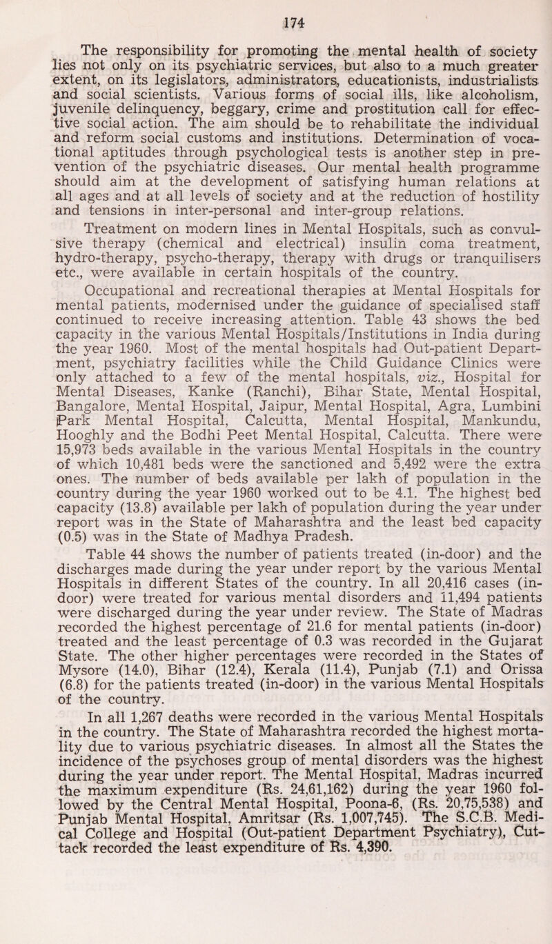 The responsibility for promoting the mental health of society lies not only on its psychiatric services, but also to a much greater extent, on its legislators, administrators, educationists, industrialists and social scientists. Various forms of social ills, like alcoholism, juvenile delinquency, beggary, crime and prostitution call for effec¬ tive social action. The aim should be to rehabilitate the individual and reform social customs and institutions. Determination of voca¬ tional aptitudes through psychological tests is another step in pre¬ vention of the psychiatric diseases. Our mental health programme should aim at the development of satisfying human relations at all ages and at all levels of society and at the reduction of hostility and tensions in inter-personal and inter-group relations. Treatment on modern lines in Mental Hospitals, such as convul¬ sive therapy (chemical and electrical) insulin coma treatment, hydro-therapy, psycho-therapy, therapy with drugs or tranquilisers etc., were available in certain hospitals of the country. Occupational and recreational therapies at Mental Hospitals for mental patients, modernised under the guidance of specialised staff continued to receive increasing attention. Table 43 shows the bed capacity in the various Mental Hospitals/Institutions in India during the year 1960. Most of the mental hospitals had Out-patient Depart¬ ment, psychiatry facilities while the Child Guidance Clinics were only attached to a few of the mental hospitals, viz., Hospital for Mental Diseases, Kanke (Ranchi), Bihar State, Mental Hospital, Bangalore, Mental Hospital, Jaipur, Mental Hospital, Agra, Lumbini Park Mental Hospital, Calcutta, Mental Hospital, Mankundu, Hooghly and the Bodhi Peet Mental Hospital, Calcutta. There were 15,973 beds available in the various Mental Hospitals in the country of which 10,481 beds were the sanctioned and 5,492 were the extra ones. The number of beds available per lakh of population in the country during the year 1960 worked out to be 4.1. The highest bed capacity (13.8) available per lakh of population during the year under report was in the State of Maharashtra and the least bed capacity (0.5) was in the State of Madhya Pradesh. Table 44 shows the number of patients treated (in-door) and the discharges made during the year under report by the various Mental Hospitals in different States of the country. In all 20,416 cases (in¬ door) were treated for various mental disorders and 11,494 patients were discharged during the year under review. The State of Madras recorded the highest percentage of 21.6 for mental patients (in-door) treated and the least percentage of 0.3 was recorded in the Gujarat State. The other higher percentages were recorded in the States of Mysore (14.0), Bihar (12.4), Kerala (11.4), Punjab (7.1) and Orissa (6.8) for the patients treated (in-door) in the various Mental Hospitals of the country. In all 1,267 deaths were recorded in the various Mental Hospitals in the country. The State of Maharashtra recorded the highest morta¬ lity due to various psychiatric diseases. In almost all the States the incidence of the psychoses group of mental disorders was the highest during the year under report. The Mental Hospital, Madras incurred the maximum expenditure (Rs. 24,61,162) during the year 1960 fol¬ lowed by the Central Mental Hospital, Poona-6, (Rs. 20,75,538) and Punjab Mental Hospital, Amritsar (Rs. 1,007,745). The S.C.B. Medi¬ cal College and Hospital (Out-patient Department Psychiatry), Cut¬ tack recorded the least expenditure of Rs. 4,390.