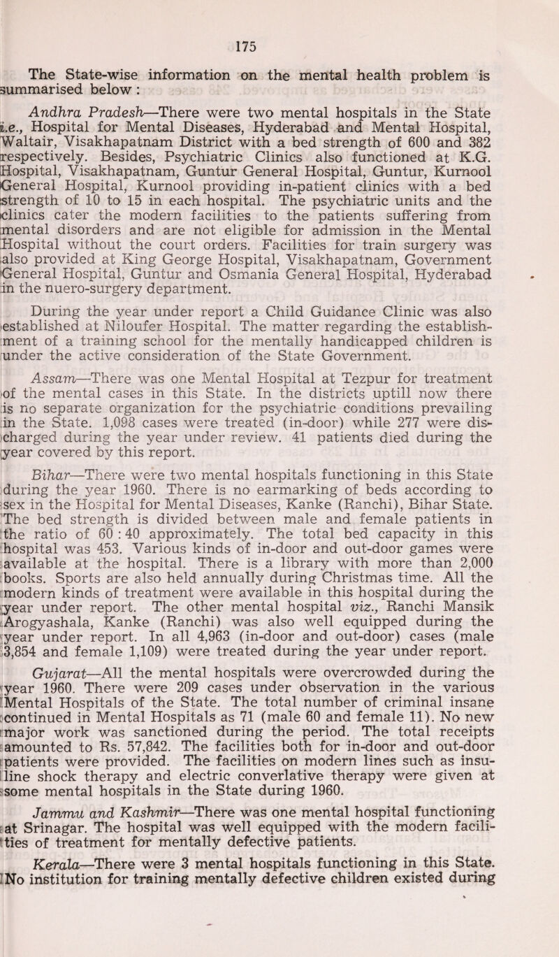 The State-wise information on the mental health problem is summarised below : Andhra Pradesh—There were two mental hospitals in the State i.e.y Hospital for Mental Diseases, Hyderabad and Mental Hospital, Waltair, Visakhapatnam District with a bed strength of 600 and 382 respectively. Besides, Psychiatric Clinics also functioned at K.G. Hospital, Visakhapatnam, Guntur General Hospital, Guntur, Kurnool General Hospital, Kurnool providing in-patient clinics with a bed strength of 10 to 15 in each hospital. The psychiatric units and the iclinics cater the modern facilities to the patients suffering from mental disorders and are not eligible for admission in the Mental Hospital without the court orders. Facilities for train surgery was -also provided at King George Hospital, Visakhapatnam, Government General Hospital, Guntur and Osmania General Hospital, Hyderabad in the nuero-surgery department. During the year under report a Child Guidance Clinic was also ■established at Niloufer Hospital. The matter regarding the establish¬ ment of a training school for the mentally handicapped children is under the active consideration of the State Government. Assam—There was one Mental Hospital at Tezpur for treatment ■of the mental cases in this State. In the districts uptill now there is no separate organization for the psychiatric conditions prevailing in the State. 1,098 cases were treated (in-door) while 277 were dis¬ charged during the year under review. 41 patients died during the year covered by this report. Bihar—There were two mental hospitals functioning in this State during the year 1960. There is no earmarking of beds according to sex in the Hospital for Mental Diseases, Kanke (Ranchi), Bihar State. The bed strength is divided between male and female patients in the ratio of 60 :40 approximately. The total bed capacity in this hospital was 453. Various kinds of in-door and out-door games were available at the hospital. There is a library with more than 2,000 books. Sports are also held annually during Christmas time. All the modern kinds of treatment were available in this hospital during the year under report. The other mental hospital viz., Ranchi Mansik Arogyashala, Kanke (Ranchi) was also well equipped during the year under report. In all 4,963 (in-door and out-door) cases (male 3,854 and female 1,109) were treated during the year under report. Gujarat—All the mental hospitals were overcrowded during the year 1960. There were 209 cases under observation in the various Mental Hospitals of the State. The total number of criminal insane ■continued in Mental Hospitals as 71 (male 60 and female 11). No new major work was sanctioned during the period. The total receipts amounted to Rs. 57,842. The facilities both for in-door and out-door patients were provided. The facilities on modern lines such as insu- lline shock therapy and electric converlative therapy were given at -some mental hospitals in the State during 1960. Jammu and Kashmir—There was one mental hospital functioning at Srinagar. The hospital was well equipped with the modern facili¬ ties of treatment for mentally defective patients. Kerala—There were 3 mental hospitals functioning in this State. :No institution for training mentally defective children existed during