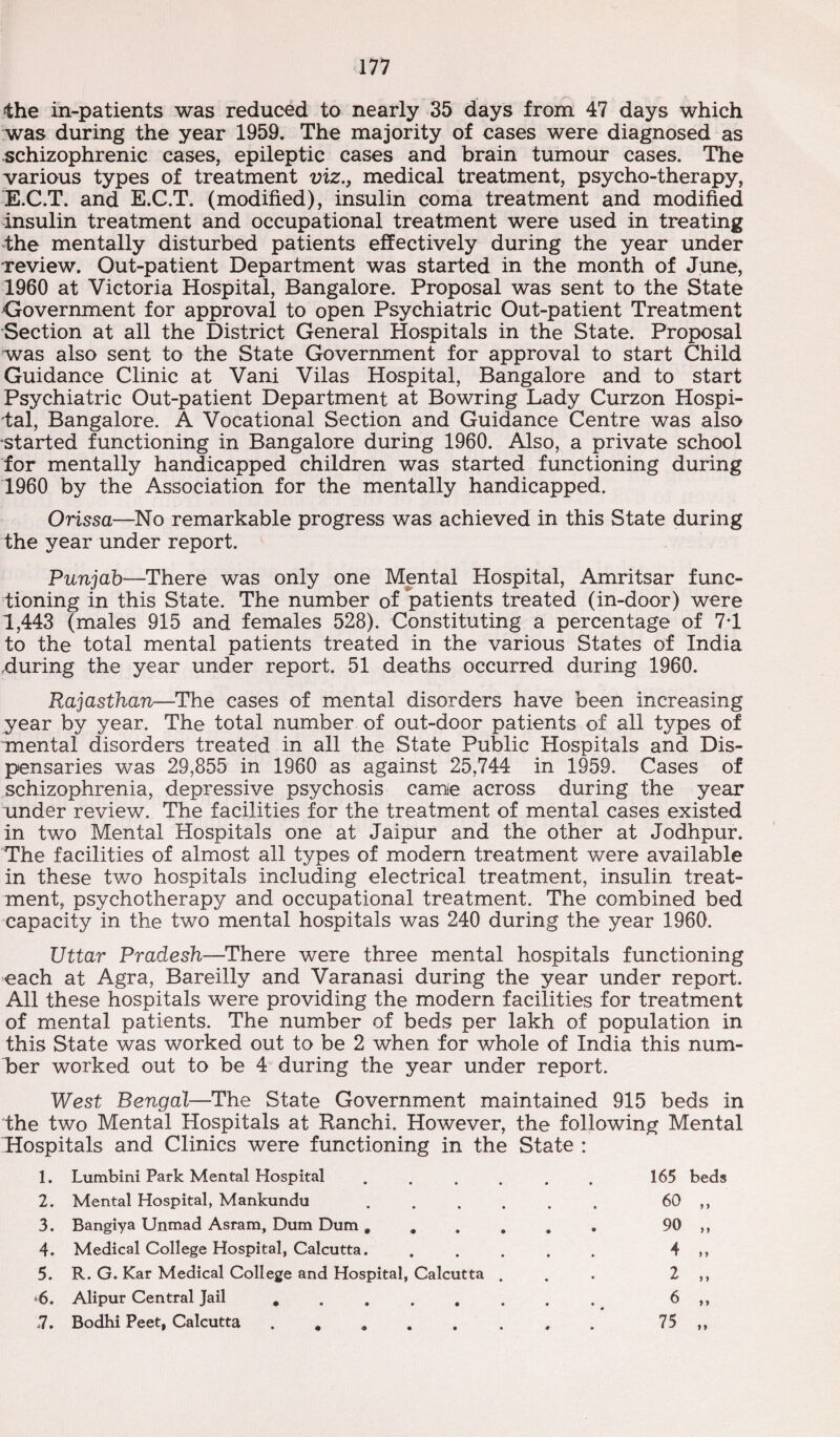 the in-patients was reduced to nearly 35 days from 47 days which was during the year 1959. The majority of cases were diagnosed as schizophrenic cases, epileptic cases and brain tumour cases. The various types of treatment viz., medical treatment, psycho-therapy, E.C.T. and E.C.T. (modified), insulin coma treatment and modified insulin treatment and occupational treatment were used in treating the mentally disturbed patients effectively during the year under Teview. Out-patient Department was started in the month of June, 1960 at Victoria Hospital, Bangalore. Proposal was sent to the State Government for approval to open Psychiatric Out-patient Treatment Section at all the District General Hospitals in the State. Proposal was also sent to the State Government for approval to start Child Guidance Clinic at Vani Vilas Hospital, Bangalore and to start Psychiatric Out-patient Department at Bowring Lady Curzon Hospi¬ tal, Bangalore. A Vocational Section and Guidance Centre was also started functioning in Bangalore during 1960. Also, a private school for mentally handicapped children was started functioning during 1960 by the Association for the mentally handicapped. Orissa—No remarkable progress was achieved in this State during the year under report. Punjab—There was only one Mental Hospital, Amritsar func¬ tioning in this State. The number of patients treated (in-door) were 1,443 (males 915 and females 528). Constituting a percentage of 71 to the total mental patients treated in the various States of India luring the year under report. 51 deaths occurred during 1960. Rajasthan—The cases of mental disorders have been increasing year by year. The total number of out-door patients of all types of mental disorders treated in all the State Public Hospitals and Dis¬ pensaries was 29,855 in 1960 as against 25,744 in 1959. Cases of schizophrenia, depressive psychosis came across during the year under review. The facilities for the treatment of mental cases existed in two Mental Hospitals one at Jaipur and the other at Jodhpur. The facilities of almost all types of modern treatment were available in these two hospitals including electrical treatment, insulin treat¬ ment, psychotherapy and occupational treatment. The combined bed capacity in the two mental hospitals was 240 during the year 1960. Uttar Pradesh—There were three mental hospitals functioning each at Agra, Bareilly and Varanasi during the year under report. Ail these hospitals were providing the modern facilities for treatment of mental patients. The number of beds per lakh of population in this State was worked out to be 2 when for whole of India this num¬ ber worked out to be 4 during the year under report. West Bengal—The State Government maintained 915 beds in the two Mental Hospitals at Ranchi. However, the following Mental Hospitals and Clinics were functioning in the State : 1. Lumbini Park Mental Hospital . . . . 2. Mental Hospital, Mankundu . 3. Bangiya Unmad Asram, Dum Dum # # , 4. Medical College Hospital, Calcutta. 5. R. G. Kar Medical College and Hospital, Calcutta . 6. Alipur Central Jail ...... 7. Bodhi Peet, Calcutta ...... 165 60 90 4 2 6 75 beds > *