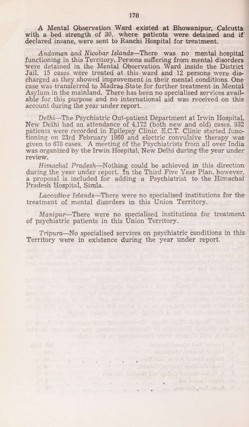 A Mental Observation Ward existed at Bhowanipur, Calcutta with a bed strength of 30, where patients were detained and if declared insane, were sent to Ranchi Hospital for treatment. Andaman and Nicobar Islands—There was no mental hospital functioning in this Territory. Persons suffering from mental disorders were detained in the Mental Observation Ward inside the District Jail. 15 cases were treated at this ward and 12 persons were dis¬ charged as they showed improvement in their mental conditions. One case was transferred to Madras State for further treatment in Mental Asylum in the mainland. There has been no specialised services avail¬ able for this purpose and no international aid was received on this account during the year under report. Delhi—The Psychiatric Out-patient Department at Irwin Hospital, New Delhi had an attendance of 4,172 (both new and old) cases. 932 patients were recorded in Epilepsy Clinic. E.C.T. Clinic started func¬ tioning on 23rd February 1960 and electric convulsive therapy was given to 678 cases. A meeting of the Psychiatrists from all over India was organized by the Irwin Plospital, New Delhi during the year under review. Himachal Pradesh—Nothing could be achieved in this direction during the year under report. In the Third Five Year Plan, however, a proposal is included for adding a Psychiatrist to the Himachal Pradesh Hospital, Simla. Laccadive Islands—There were no specialised institutions for the treatment of mental disorders in this Union Territory. Manipur—There were no specialised institutions for treatment of psychiatric patients in this Union Territory. Tripura—No specialised services on psychiatric conditions in this Territory were in existence during the year under report.