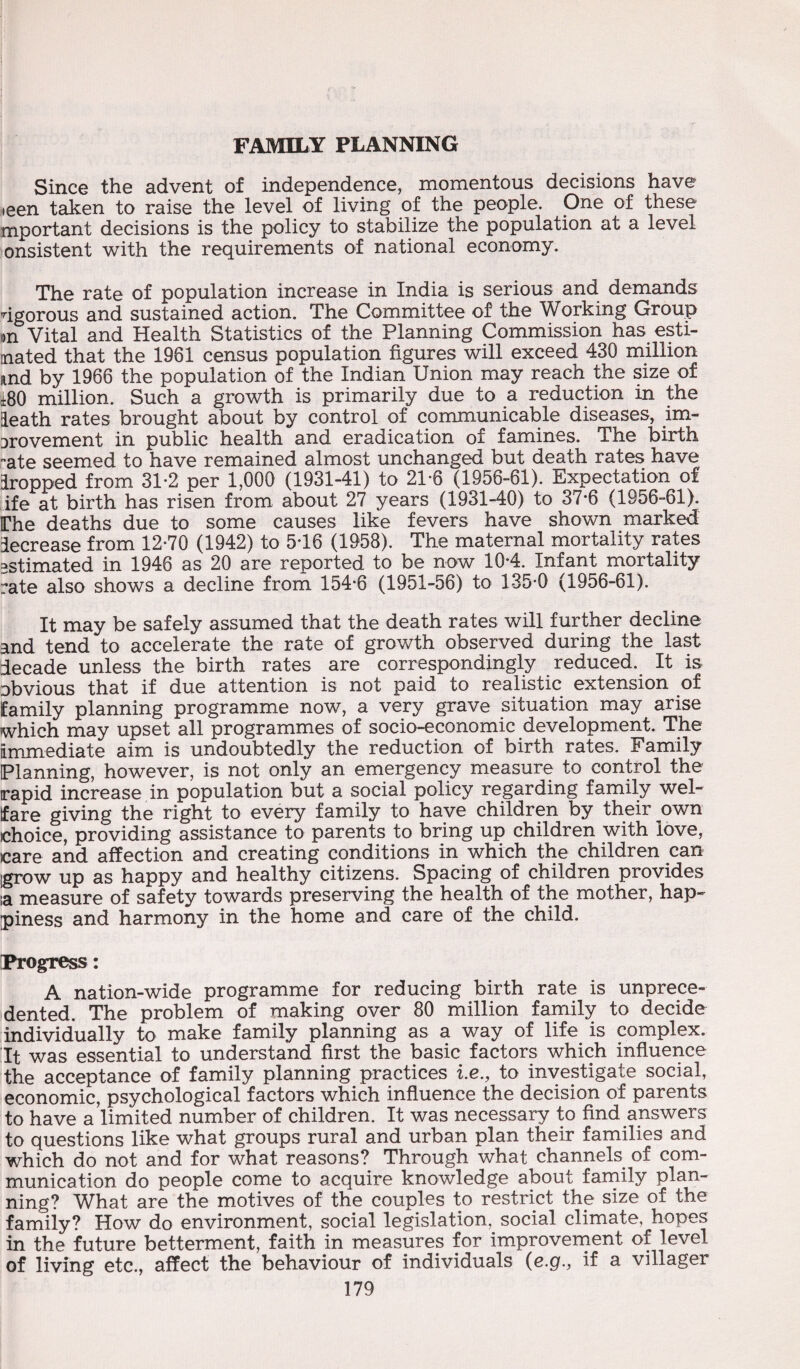 FAMILY PLANNING Since the advent of independence, momentous decisions have ,een taken to raise the level of living of the people. One of these mportant decisions is the policy to stabilize the population at a level onsistent with the requirements of national economy. The rate of population increase in India is serious and demands vigorous and sustained action. The Committee of the Working Group on Vital and Health Statistics of the Planning Commission has esti¬ mated that the 1981 census population figures will exceed 430 million und by 1966 the population of the Indian Union may reach the size of i80 million. Such a growth is primarily due to a reduction in the Heath rates brought about by control of communicable diseases, im¬ provement in public health and eradication of famines. The birth ate seemed to have remained almost unchanged but death rates have Hropped from 31-2 per 1,000 (1931-41) to 21*6 (1956-61). Expectation of ife at birth has risen from about 27 years (1931-40) to 37*6 (1956-61). IThe deaths due to some causes like fevers have shown marked decrease from 12*70 (1942) to 5*16 (1958). The maternal mortality rates estimated in 1946 as 20 are reported to be now 10*4. Infant mortality rate also shows a decline from 154*6 (1951-56) to 135*0 (1956-61). It may be safely assumed that the death rates will further decline and tend to accelerate the rate of growth observed during the last decade unless the birth rates are correspondingly reduced. It is obvious that if due attention is not paid to realistic extension of family planning programme now, a very grave situation may arise which may upset all programmes of socio-economic development. The immediate aim is undoubtedly the reduction of birth rates. Family Planning, however, is not only an emergency measure to control the rapid increase in population but a social policy regarding family wel¬ fare giving the right to every family to have children by their own choice, providing assistance to parents to bring up children with love, care and affection and creating conditions in which the children can .grow up as happy and healthy citizens. Spacing of children provides ia measure of safety towards preserving the health of the mother, hap¬ piness and harmony in the home and care of the child. Progress: A nation-wide programme for reducing birth rate is unprece¬ dented. The problem of making over 80 million family to decide individually to make family planning as a way of life is complex. It was essential to understand first the basic factors which influence the acceptance of family planning practices i.e., to investigate social, economic, psychological factors which influence the decision of parents to have a limited number of children. It was necessary to find answers to questions like what groups rural and urban plan their families and which do not and for what reasons? Through what channels of com¬ munication do people come to acquire knowledge about family plan¬ ning? What are the motives of the couples to restrict the size of the famiiy? How do environment, social legislation, social climate, hopes in the future betterment, faith in measures for improvement of level of living etc., affect the behaviour of individuals (e.g., if a villager