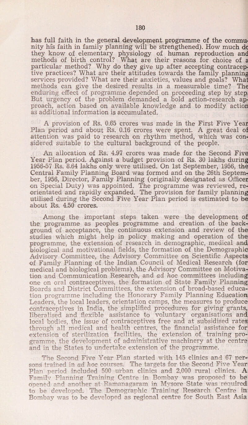 lias full faith in the general development programme of the comtom- nity his faith in family planning will be strengthened). How much dc they know of elementary physiology of human reproduction and methods of birth control? What are their reasons for choice of a particular method? Why do they give up after accepting contracep¬ tive practices? What are their attitudes towards the family planning services provided? What are their anxieties, values and goals? What methods can give the desired results in a measurable time? The enduring effect of programme depended on proceeding step by step. But urgency of the problem demanded a bold action-research ap¬ proach, action based on available knowledge and to modify action as additional information is accumulated. A provision of Rs. 0.65 crores was made in the First Five Year Plan period and about Rs. 0,16 crores were spent. A great deal of attention was paid to research on rhythm method, which was con¬ sidered suitable to the cultural background of the people. An allocation of Rs, 4.97 crores was made for the Second Five Year Plan period. Against a budget provision of Rs. 30 lakhs during 1956-57 Rs. 8.64 lakhs only were utilised. On 1st September, 1956, the Central Family Planning Board was formed and on the 26th Septem¬ ber, 1956, Director, Family Planning (originally designated as Officer on Special Duty) was appointed. The programme was reviewed, re¬ orientated and rapidly expanded. The provision for family planning utilised during the Second Five Year Plan period is estimated to be about Rs. 4.50 crores. Among the important steps taken were the development of the programme as peoples programme and creation of the back¬ ground of acceptance, the continuous extension and review of the studies which might help in policy making and operation of the programme, the extension of research in demographic, medical and biological and motivational fields, the formation of the Demographic Advisory Committee, the Advisory Committee on Scientific Aspects of Family Planning of the Indian Council of Medical Research (for medical and biological problems), the Advisory Committee on Motiva¬ tion and Communication Research, and ad hoc committees including one on oral contraceptives, the formation of State Family Planning Boards and District Committees, the extension of broad-based educa¬ tion programme including the Honorary Family Planning Education Leaders, the local leaders, orientation camps, the measures to produce contraceptives in India, the simplified procedures for giving grants, liberalised and flexible assistance to voluntary organisations and local bodies, the issue of contraceptives free and at subsidised rates through all medical and health centres, the financial assistance for extension of sterilization facilities, the extension of training pro¬ gramme, the development of administrative machinery at the centre and in the States to undertake extension of the programme. The Second Five Year Plan started with 145 clinics and 67 per^ sons trained in ad hoc courses. The targets for the Second Five Year Plan period included 500 urban clinics and 2,000 rural clinics. A Family Planning Training Centre in Bombay was proposed to be opened and another at Ramanagaram in Mysore State was required to be developed. The Demographic Training Research Centre in Bombay was to be developed as regional centre for South East Asia