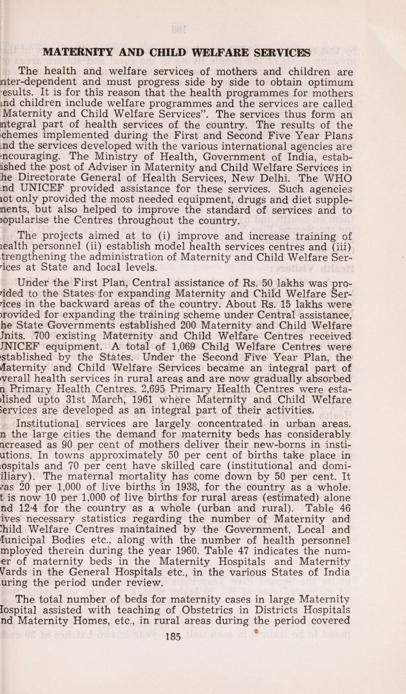 MATERNITY AND CHILD WELFARE SERVICES The health and welfare services of mothers and children are nter-dependent and must progress side by side to obtain optimum esults. It is for this reason that the health programmes for mothers md children include welfare programmes and the services are called Maternity and Child Welfare Services”. The services thus form an integral part of health services of the country. The results of the chemes implemented during the First and Second Five Year Plans md the services developed with the various international agencies are mcouraging. The Ministry of Health, Government of India, estab¬ lished _ the post of Adviser in Maternity and Child Welfare Services in he Directorate General of Health Services, New Delhi. The WHO md UNICEF provided assistance for these services. Such agencies not only provided the most needed equipment, drugs and diet supple- nents, but also helped to improve the standard of services and to jopularise the Centres throughout the country. The projects aimed at to (i) improve and increase training of lealth personnel (ii) establish model health services centres and (iii) trengthening the administration of Maternity and Child Welfare Sen¬ dees at State and local levels. Under the First Plan, Central assistance of Rs. 50 lakhs was pro¬ dded to the States for expanding Maternity and Child Welfare Sen¬ dees in the backward areas of the country. About Rs. 15 lakhs were )rovided for expanding the training scheme under Central assistance, he State Governments established 200 Maternity and Child Welfare Jnits. 700 existing Maternity and Child Welfare Centres received JNICEF equipment. A total of 1,069 Child Welfare Centres were istablished by the States. Under the Second Five Year Plan, the daternity and Child Welfare Services became an integral part of »verall health services in rural areas and are now gradually absorbed n Primary Health Centres, 2,695 Primary Health Centres were esta- dished upto 31st March, 1961 where Maternity and Child Welfare Services are developed as an integral part of their activities. Institutional services are largely concentrated in urban areas, n the large cities the demand for maternity beds has considerably ticreased as 90 per cent of mothers deliver their new-borns in insti- utions. In towns approximately 50 per cent of births take place in nspitals and 70 per cent have skilled care (institutional and domi- iliary). The maternal mortality has come down by 50 per cent. It ^as 20 per 1,000 of live births in 1938, for the country as a whole, t is now 10 per 1,000 of live births for rural areas (estimated) alone nd 12-4 for the country as a whole (urban and rural). Table 46 ives necessary statistics regarding the number of Maternity and hild Welfare Centres maintained by the Government, Local and lunicipal Bodies etc., along with the number of health personnel mployed therein during the year 1960. Table 47 indicates the num- er of maternity beds in the Maternity Hospitals and Maternity Vards in the General Hospitals etc., in the various States of India uring the period under review. The total number of beds for maternity cases in large Maternity lospital assisted with teaching of Obstetrics in Districts Hospitals nd Maternity Homes, etc., in rural areas during the period covered