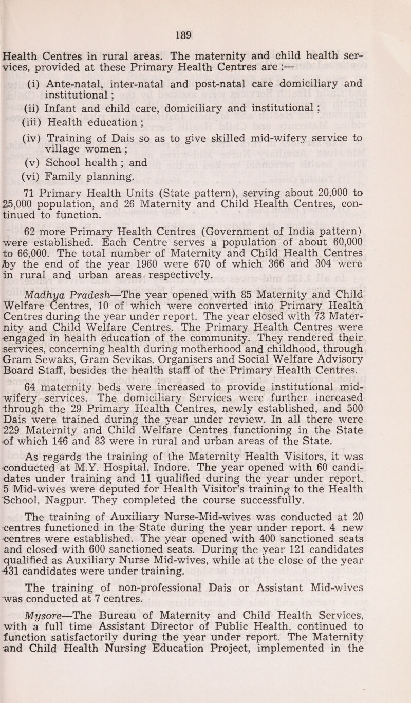 Health Centres in rural areas. The maternity and child health ser¬ vices, provided at these Primary Health Centres are :— (i) Ante-natal, inter-natal and post-natal care domiciliary and institutional; (ii) Infant and child care, domiciliary and institutional; (iii) Health education ; (iv) Training of Dais so as to give skilled mid-wifery service to village women; (v) School health ; and (vi) Family planning. 71 Primary Health Units (State pattern), serving about 20,000 to 25,000 population, and 26 Maternity and Child Health Centres, con¬ tinued to function. 62 more Primary Health Centres (Government of India pattern) were established. Each Centre serves a population of about 60,000 to 66,000. The total number of Maternity and Child Health Centres by the end of the year 1960 were 670 of which 366 and 304 were in rural and urban areas respectively. Madhya Pradesh—The year opened with 85 Maternity and Child Welfare Centres, 10 of which were converted into Primary Health Centres during the year under report. The year closed with 73 Mater¬ nity and Child Welfare Centres. The Primary Health Centres were engaged in health education of the community. They rendered their services, concerning health during motherhood and childhood, through Gram Sewaks, Gram Sevikas. Organisers and Social Welfare Advisory Board Staff, besides the health staff of the Primary Health Centres. 64 maternity beds were increased to provide institutional mid¬ wifery services. The domiciliary Services were further increased through the 29 Primary Health Centres, newly established, and 500 Dais were trained during the year under review. In all there were 229 Maternity and Child Welfare Centres functioning in the State of which 146 and 83 were in rural and urban areas of the State. As regards the training of the Maternity Health Visitors, it was conducted at M.Y. Hospital, Indore. The year opened with 60 candi¬ dates under training and 11 qualified during the year under report. 5 Mid-wives were deputed for Health Visitor’s training to the Health School, Nagpur. They completed the course successfully. The training of Auxiliary Nurse-Mid-wives was conducted at 20 centres functioned in the State during the year under report. 4 new centres were established. The year opened with 400 sanctioned seats and closed with 600 sanctioned seats. During the year 121 candidates qualified as Auxiliary Nurse Mid-wives, while at the close of the year 431 candidates were under training. The training of non-professional Dais or Assistant Mid-wives was conducted at 7 centres. Mysore—The Bureau of Maternity and Child Health Services, with a full time Assistant Director of Public Health, continued to function satisfactorily during the year under report. The Maternity and Child Health Nursing Education Project, implemented in the