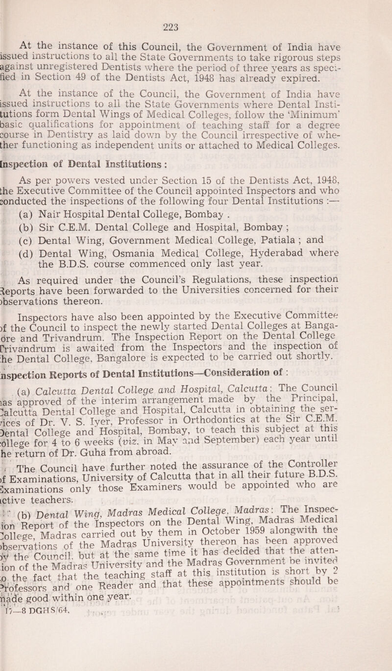 At the instance of this Council, the Government of India have issued instructions to all the State Governments to take rigorous steps against unregistered Dentists where the period of three years as speci¬ fied in Section 49 of the Dentists Act, 1948 has already expired. At the instance of the Council, the Government of India have issued instructions to all the State Governments where Dental Insti¬ tutions form Dental Wings of Medical Colleges, follow the ‘Minimum’ basic qualifications for appointment of teaching staff for a degree course in Dentistry as laid down by the Council irrespective of whe¬ ther functioning as independent units or attached to Medical Colleges. Inspection of Dental Institutions: As per powers vested under Section 15 of the Dentists Act, 1948, the Executive Committee of the Council appointed Inspectors and who conducted the inspections of the following four Dental Institutions :— (a) Nair Hospital Dental College, Bombay . (b) Sir C.E.M. Dental College and Hospital, Bombay ; (c) Dental Wing, Government Medical College, Patiala ; and (d) Dental Wing, Osmania Medical College, Hyderabad where the B.D.S. course commenced only last year. As required under the Council’s Regulations, these inspection deports have been forwarded to the Universities concerned for their )bservations thereon. Inspectors have also been appointed by the Executive Committee )f the Council to inspect the newly started Dental Colleges at Banga- ore and Trivandrum. The Inspection Report on the Dental College Crivandrum is awaited from the Inspectors and the inspection oi he Dental College, Bangalore is expected to be carried out shortly. Hspeetion Reports of Dental Institutions—Consideration of : (a) Calcutta Dental College and Hospital, Calcutta. The Council ias unproved of the interim arrangement made by the Principal, Calcutta Dental College and Hospital, Calcutta in obtaining the ser¬ vices of Dr. V. S. Iyer, Professor in Orthodontics^ at the Sir C.E.1V1. Cental College and Hospital, Bombay, to teach this subject at this allege for 4 to 6 weeks (viz. in May and beptember) each year anti he return of Dr. Guha from abroad. The Council have further noted the assurance of tne Controller Examinations, University of Calcutta that in all tneir iutuie B.D.S. animations only those Examiners would be appointed who are five teachers. T /u\ Dental Wing, Madras Medical College, Madras: The Inspec- )n Report of the Inspectors on the Dental Wing, Madras Medical HeSe Madras carried out by them in October 1959 alongwith the Nervations of the Madras University thereon has been approved r the Council, but at the same time it has decided that me atte m of the Madras University and the Madras Government be invite< thp foot that the teaching staff at this institution is shoit by 2 mfesors and one Reader and that these appointments should be hade good within one year. 7;/—8 DGH S/64, ...