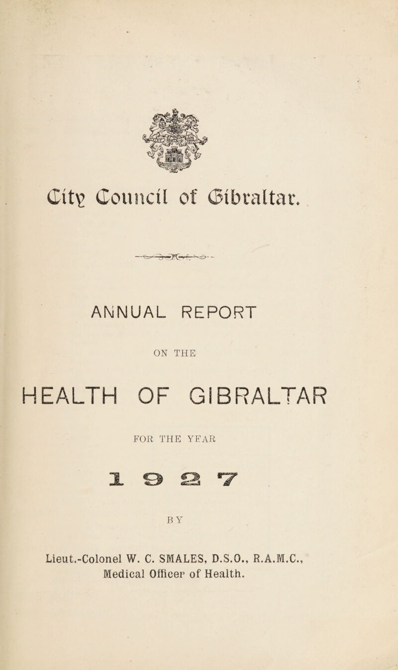 Clt^ Council of Cl bra l tar. ANNUAL REPORT ON THE HEALTH OF GIBRALTAR FOR THE YEAR x o a ®z B Y Lieut.-Colonel W. C. SMALES, D.S.O., R.A.M.C., Medical Officer of Health.