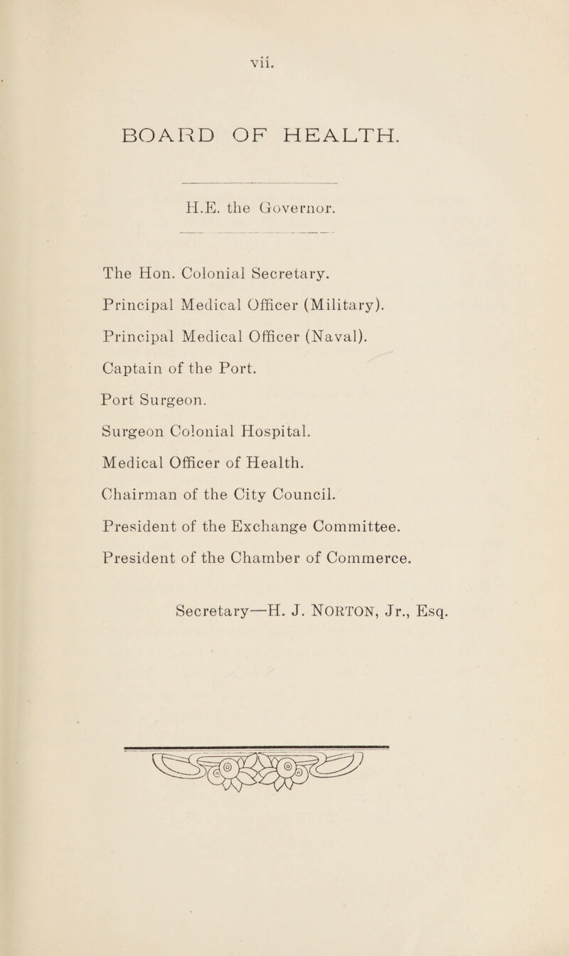 Vll BOARD OF HEALTH. H.E. the Governor The Hon. Colonial Secretary. Principal Medical Officer (Military). Principal Medical Officer (Naval). Captain of the Port. Port Surgeon. Surgeon Colonial Hospital. Medical Officer of Health. Chairman of the City Council. President of the Exchange Committee. President of the Chamber of Commerce. Secretary—H. J. NORTON, Jr., Esq.