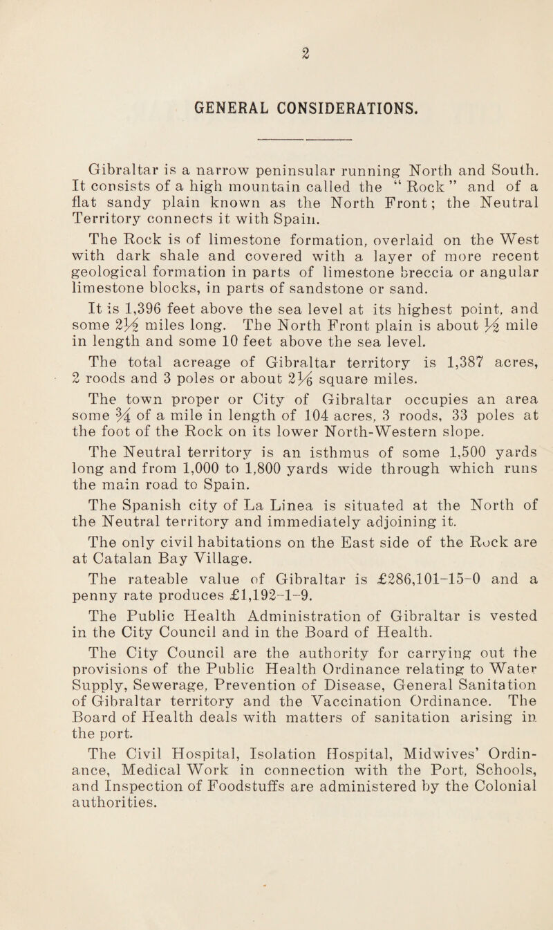 GENERAL CONSIDERATIONS. Gibraltar is a narrow peninsular running North and South. It consists of a high mountain called the “ Rock ” and of a flat sandy plain known as the North Front; the Neutral Territory connects it with Spain. The Rock is of limestone formation, overlaid on the West with dark shale and covered with a layer of more recent geological formation in parts of limestone breccia or angular limestone blocks, in parts of sandstone or sand. It is 1,396 feet above the sea level at its highest point, and some 2l/i miles long. The North Front plain is about Y% mile in length and some 10 feet above the sea level. The total acreage of Gibraltar territory is 1,387 acres, 2 roods and 3 poles or about 2~Y square miles. The town proper or City of Gibraltar occupies an area some M of a mile in length of 104 acres, 3 roods, 33 poles at the foot of the Rock on its lower North-Western slope. The Neutral territory is an isthmus of some 1,500 yards long and from 1,000 to 1,800 yards wide through which runs the main road to Spain. The Spanish city of La Linea is situated at the North of the Neutral territory and immediately adjoining it. The only civil habitations on the East side of the Rock are at Catalan Bay Village. The rateable value of Gibraltar is £286,101-15-0 and a penny rate produces £1,192-1-9. The Public Health Administration of Gibraltar is vested in the City Council and in the Board of Health. The City Council are the authority for carrying out the provisions of the Public Health Ordinance relating to Water Supply, Sewerage, Prevention of Disease, General Sanitation of Gibraltar territory and the Vaccination Ordinance. The Board of Plealth deals with matters of sanitation arising in the port. The Civil Hospital, Isolation Hospital, Midwives’ Ordin¬ ance, Medical Work in connection with the Port, Schools, and Inspection of Foodstuffs are administered by the Colonial authorities.