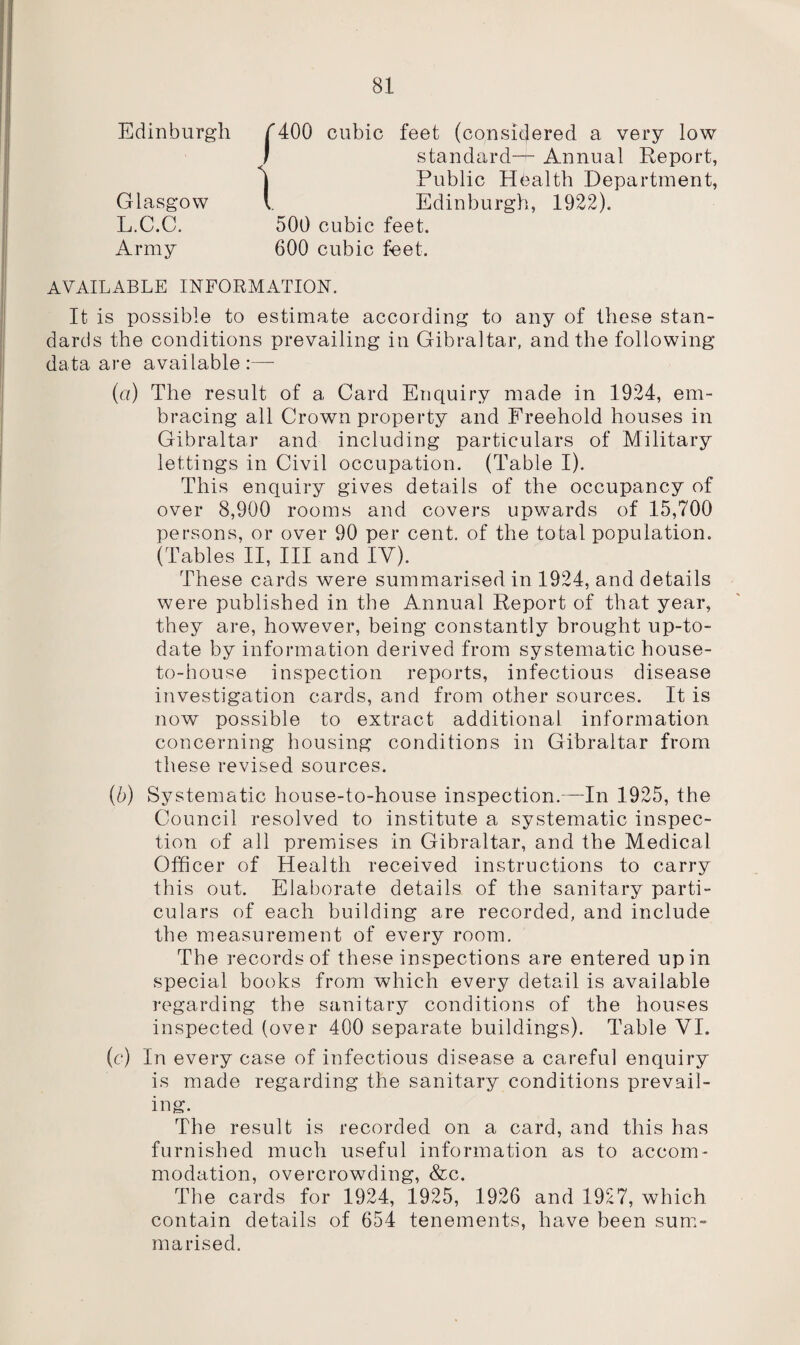 Edinburgh Glasgow L.C.C. Army ‘400 cubic feet (considered a very low standard-^- Annual Report, Public Health Department, Edinburgh, 1922). 500 cubic feet. 600 cubic feet. AVAILABLE INFORMATION. It is possible to estimate according to any of these stan¬ dards the conditions prevailing in Gibraltar, and the following data are available (а) The result of a Card Enquiry made in 1924, em¬ bracing all Crown property and Freehold houses in Gibraltar and including particulars of Military lettings in Civil occupation. (Table I). This enquiry gives details of the occupancy of over 8,900 rooms and covers upwards of 15,700 persons, or over 90 per cent, of the total population. (Tables II, III and IV). These cards were summarised in 1924, and details were published in the Annual Report of that year, they are, however, being constantly brought up-to- date by information derived from systematic house- to-house inspection reports, infectious disease investigation cards, and from other sources. It is now possible to extract additional information concerning housing conditions in Gibraltar from these revised sources. (б) Systematic house-to-house inspection.—In 1925, the Council resolved to institute a systematic inspec¬ tion of all premises in Gibraltar, and the Medical Officer of Health received instructions to carry this out. Elaborate details of the sanitary parti¬ culars of each building are recorded, and include the measurement of every room. The records of these inspections are entered up in special books from which every detail is available regarding the sanitary conditions of the houses inspected (over 400 separate buildings). Table VI. (c) In every case of infectious disease a careful enquiry is made regarding the sanitary conditions prevail¬ ing. The result is recorded on a card, and this has furnished much useful information as to accom¬ modation, overcrowding, &c. The cards for 1924, 1925, 1926 and 1927, which contain details of 654 tenements, have been sum¬ marised.