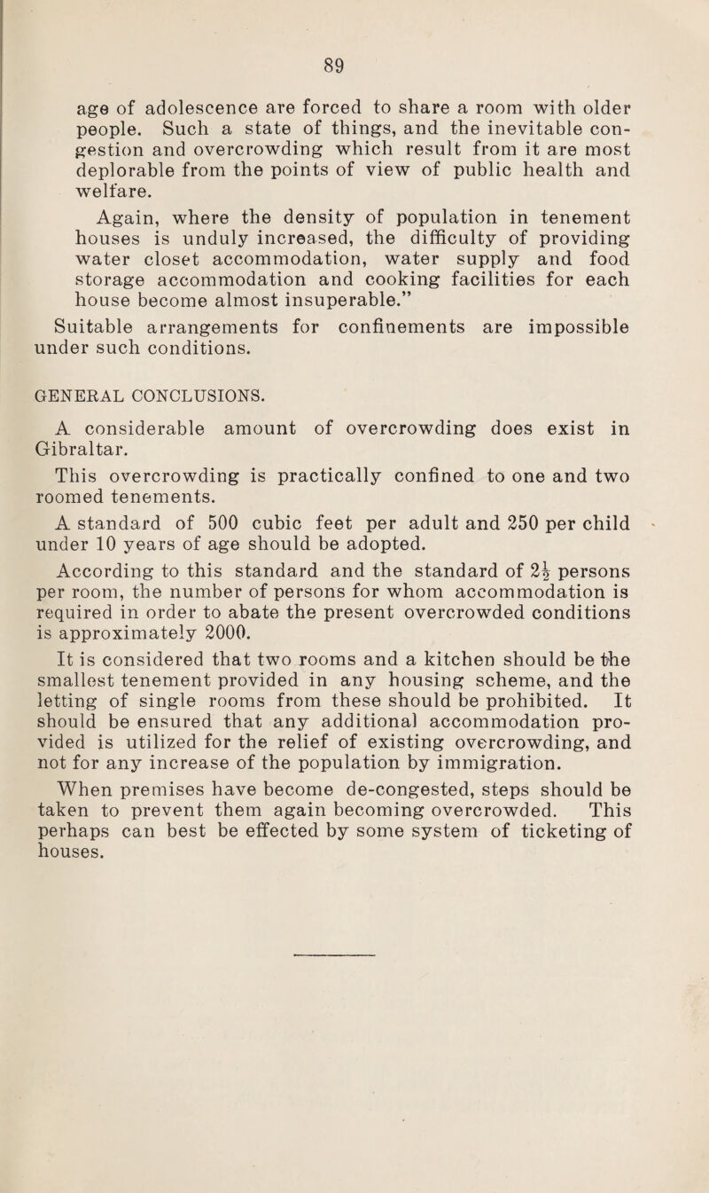 age of adolescence are forced to share a room with older people. Such a state of things, and the inevitable con¬ gestion and overcrowding which result from it are most deplorable from the points of view of public health and welfare. Again, where the density of population in tenement houses is unduly increased, the difficulty of providing water closet accommodation, water supply and food storage accommodation and cooking facilities for each house become almost insuperable.” Suitable arrangements for confinements are impossible under such conditions. GENERAL CONCLUSIONS. A considerable amount of overcrowding does exist in Gibraltar. This overcrowding is practically confined to one and two roomed tenements. A standard of 500 cubic feet per adult and 250 per child under 10 years of age should be adopted. According to this standard and the standard of persons per room, the number of persons for whom accommodation is required in order to abate the present overcrowded conditions is approximately 2000. It is considered that two rooms and a kitchen should be the smallest tenement provided in any housing scheme, and the letting of single rooms from these should be prohibited. It should be ensured that any additional accommodation pro¬ vided is utilized for the relief of existing overcrowding, and not for any increase of the population by immigration. When premises have become de-congested, steps should be taken to prevent them again becoming overcrowded. This perhaps can best be effected by some system of ticketing of houses.