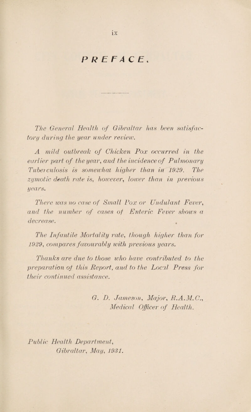 LX PREFACE. The General Health of Gibraltar has been satisfac¬ tory during the year under review. A mild outbreak of Chicken Pox occurred in the earlier part of the year, and the incidence of Pulmonary Tuberculosis is somewhat higher than in 1929. The zymotic death rate is, however, lower than in previous years. There was no case of Small Pox or Undulant Fever, and the number of cases of Enteric Fever shows a decrease. The Infantile Mortality rate, though higher than for 1929, compares favourably with previous years. Thanks are due to those who have contributed to the preparation of this Report, and to the Local Press for their continued assistance. G. D. Jameson, Major, R.A.M.C., Medical Officer of Health. Public Health Department, Gibraltar, May, 1931.