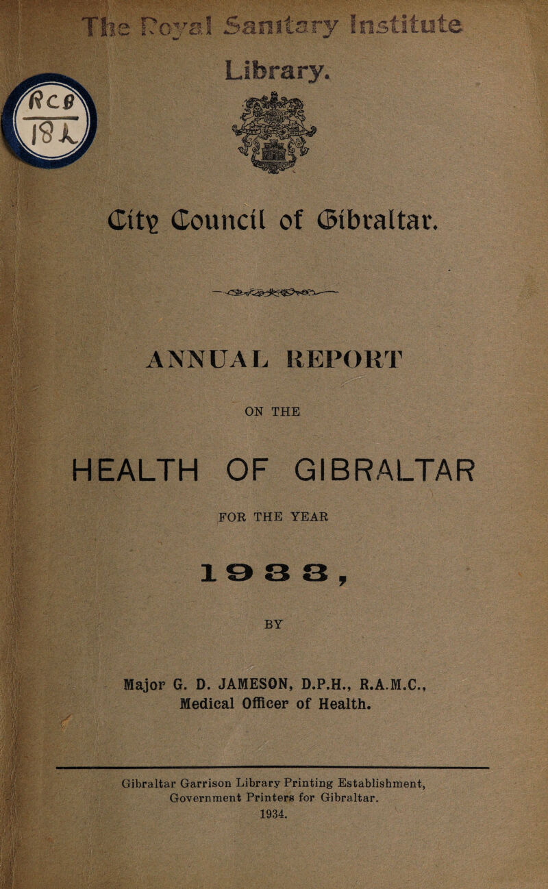 tlry Institute Library. Council of Gibraltar. ANNUAL REPORT ON THE HEALTH OF GIBRALTAR FOR THE YEAR loss, BY . - Major G. D. JAMESON, D.P.H., R.A.M.C., Medical Officer of Health. Gibraltar Garrison Library Printing Establishment, Government Printers for Gibraltar. 1934.