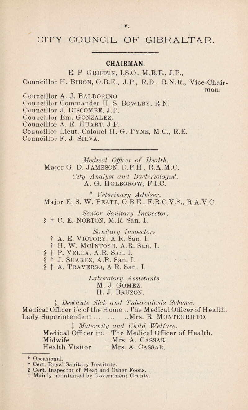 CITY COUNCIL OF GIBRALTAR. CHAIRMAN. E. P Griffin, I.S.O., M.B.E., J.P., Councillor H. BlRON, O.B.E., J.P., R.D., R.N.R., Vice-Chair¬ man. Councillor A. J. BALDORINO Councillor Commander H. S. BOWLBY, R.N. Councillor J. DlSCOMBE, J.P. Councillor Em. GONZALEZ. Councillor A. E. HUART, J.P. Councillor Lieut.-Colonel H. G. PYNE, M.C., R.E. Councillor F. J. SlLVA. Medical Officer of Health. Major G. D. JAMESON, P.P.H , R.A.M.C. City Analyst and Bacteriologist. A. G. HOLBOROW, F.I.C. * Veterinary Adviser. Major E. S. W. PEATT, O.B.E., F.R.C.W., R A.V.C. Senior Sanitary Inspector. § t C. E. Norton, M.R. San. I. Sa nit a ry In specters t A. E. Victory, a.R. San. I. t H. W. McIntosh, a.R. San. I. § t P. Vella, A.R. San. I. § t J. Suarez, a.R. San. I. § t A. TRAVERSO, A.R. San. J. Laboratory Assistants. M. J. Gomez. H. J. Bruzon. t Destitute Sick and Tuberculosis Scheme. Medical Officer i/c of the Home ..The Medical Officer of Health. Lady Superintendent.Mrs. R. MONTEGRIFFO. t Maternity and Child Welfare. Medical Officer i/c—The Medical Officer of Health. Midwife —Mrs. A. CASSAR. Health Visitor —Mrs. A. CASSAR. * Occasional. t Cert. Royal Sanitary Institute. § Cert. Inspector of Meat and Other Foods. + Mainly maintained by Government Grants.