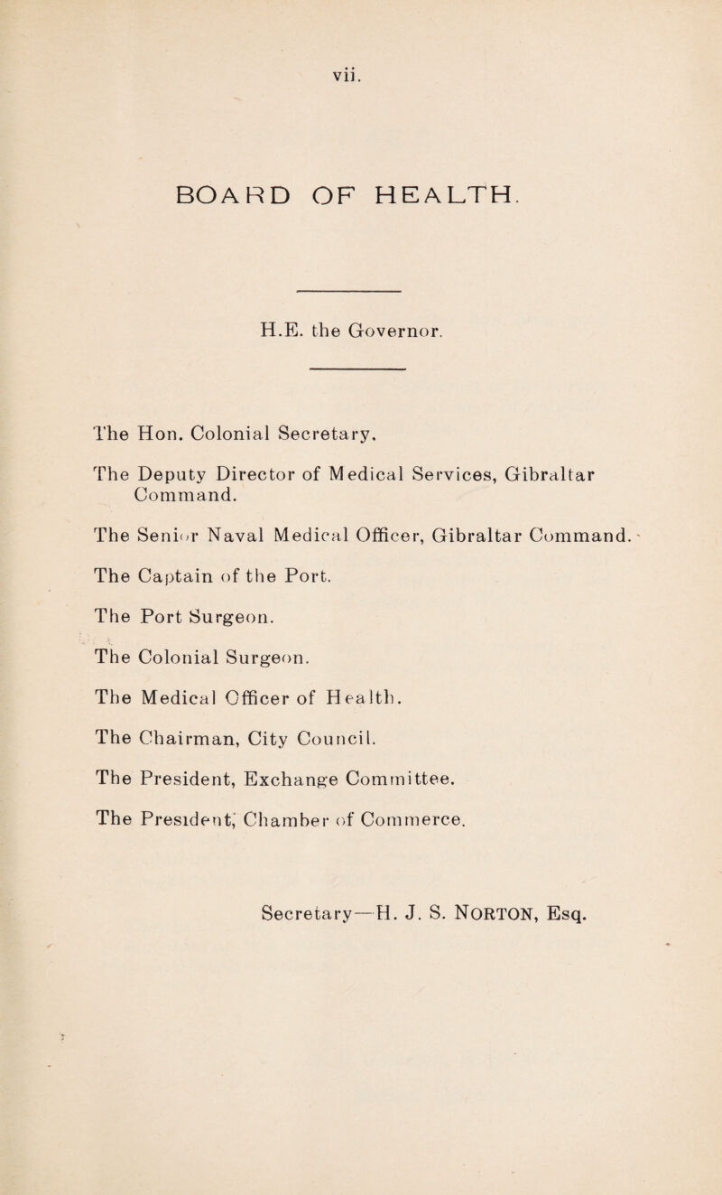 Vll. BOARD OF HEALTH. H.E. the Governor. The Hon. Colonial Secretary. The Deputy Director of Medical Services, Gibraltar Command. The Senior Naval Medical Officer, Gibraltar Command. The Captain of the Port. The Port Surgeon. The Colonial Surgeon. The Medical Officer of Health. The Chairman, City Council. The President, Exchange Committee. The President, Chamber of Commerce. Secretary—H. J. S. NORTON, Esq.