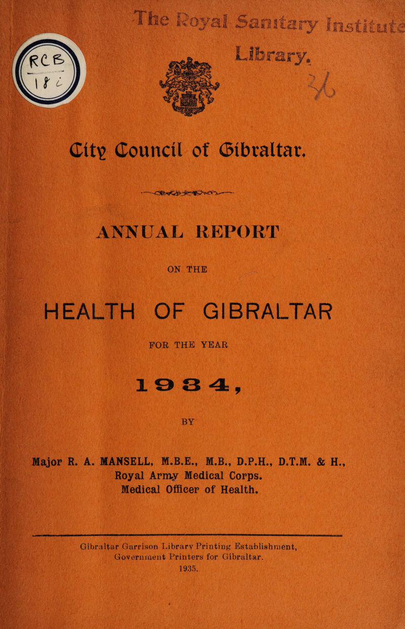 ANNUAL REPORT ON THE HEALTH OF GIBRALTAR FOR THE YEAR BY Major R. A. MANSELL, M.B.E., M.B., D.P.H., D.T.M. & H., Royal Army Medical Corps. Medical Officer of Health. Gibraltar Garrison Library Printing Establishment, Government Printers for Gibraltar. 1935.