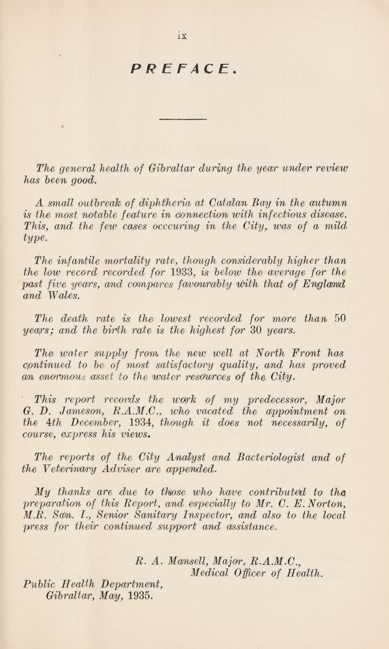 PREFACE. The general health of Gibraltar during the year under review has been good. A small outbreak of diphtheria at Catalan Bay in the autumn is the most notable feature in connection with infectious disease. This, and the few' cases occcuring in the City, was of a mild type. The infantile mortality rate, though considerably higher than the low record recorded for 1933, is below the average for the past five years, and compares favourably with that of England and Wales. The death rate is the lowest recorded for more than 50 years; and the birth rate is the highest for 30 years. The water supply from the new well at North Front has continued to be of most satisfactory quality, and has proved an enormous asset to the water resources of the City. This report records the work of my predecessor, Major G. D. Jameson, R.A.M.C., who vacated the appointment on the m December, 1934, though it does not necessarily, of course, express his views. The reports of the City Analyst and Bacteriologist and of the Veterinary Adviser are appended. My thanks are due to those who have contributed to the preparation of this Report, and especially to Mr. C. E. Norton, M.R. Sa\n. I., Senior Sanitary Inspector, and also to the local press for their continued support and assistance. R. A. Mansell, Major, R.A.M.C., Medical Officer of Health. Public Health Department, Gibraltar, Map, 1935.