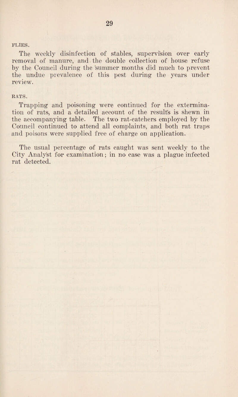FLIES. The weekly disinfection of stables, supervision over early removal of manure, and the double collection of house refuse by the Council during the 'summer months did much to prevent the undue prevalence of this pest during the years under review. rats. Trapping and poisoning were continued for the extermina¬ tion of rats, and a detailed account of the result’s is shewn in the accompanying table. The two rat-catchers employed by the Council continued to attend all complaints, and both rat traps and poisons were supplied free of charge on application. The usual percentage of rats caught was sent weekly to the City Analyst for examination; in no case was a plague infected rat detected.