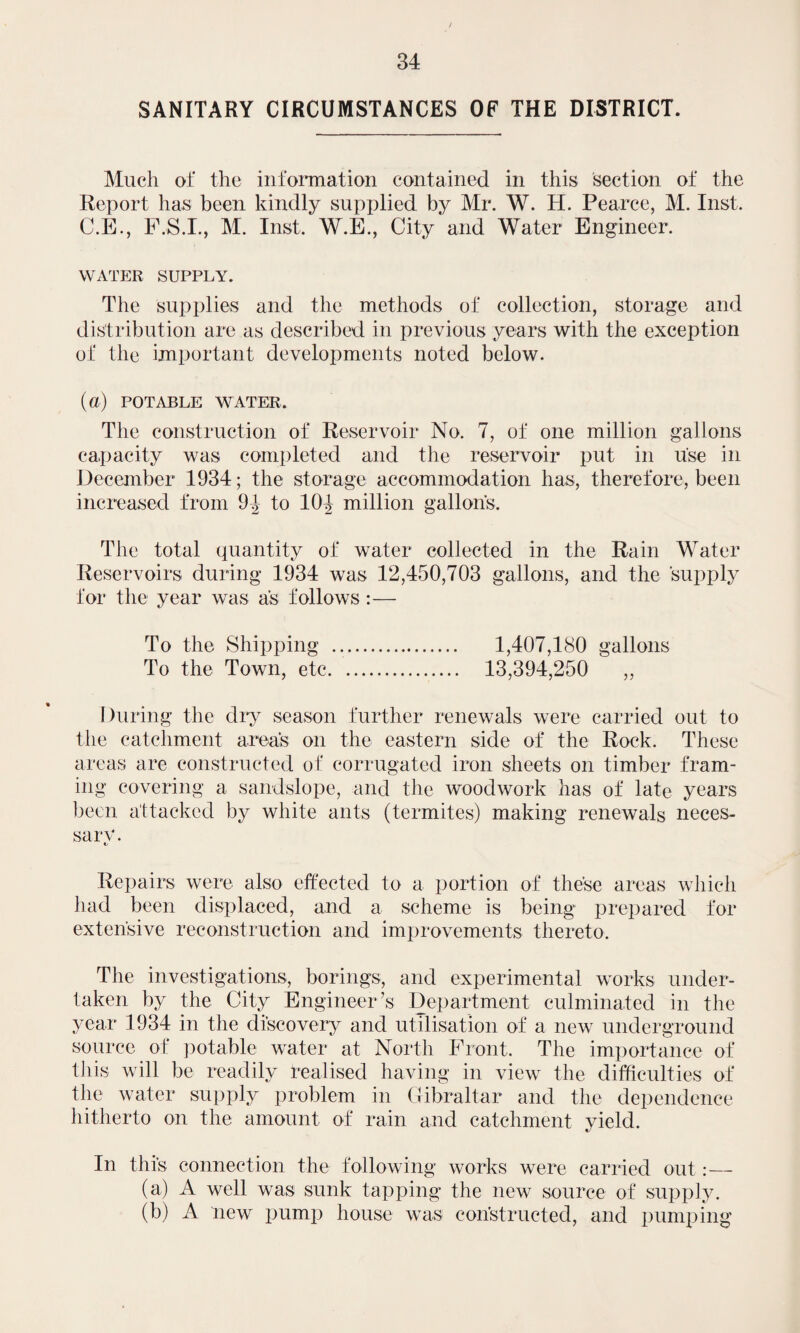 SANITARY CIRCUMSTANCES OF THE DISTRICT. Much of the information contained in this section of the Report has been kindly supplied by Mr. W. H. Pearce, M. Inst. C.E., F.S.I., M. Inst, W.E., City and Water Engineer. WATER SUPPLY. The supplies and the methods of collection, storage and distribution are as described in previous years with the exception of the important developments noted below. (a) POTABLE WATER. The construction of Reservoir No. 7, of one million gallons capacity was completed and the reservoir put in use in December 1934; the storage accommodation has, therefore, been increased from 9f to lOf million gallons. The total quantity of water collected in the Rain Water Reservoirs during 1934 was 12,450,703 gallons, and the supply for the year was as follows:— To the Shipping .. 1,407,180 gallons To the Town, etc. 13,394,250 ,, During the dry season further renewals were carried out to the catchment area's on the eastern side of the Rock. These areas are constructed of corrugated iron sheets on timber fram¬ ing covering a sandslope, and the woodwork has of late years been attacked by white ants (termites) making renewals neces- sarv. Repairs were also effected to a portion of these areas which had been displaced, and a scheme is being prepared for extensive reconstruction and improvements thereto. The investigations, borings, and experimental works under¬ taken by the City Engineer’s Department culminated in the year 1934 in the discovery and utilisation of a new underground source of potable water at North Front. The importance of this will be readily realised having in view the difficulties of the water supply problem in Gibraltar and the dependence hitherto on the amount of rain and catchment yield. In this connection the following works were carried out :— (a) A well was sunk tapping the new source of supply. (b) A new pump house was constructed, and pumping