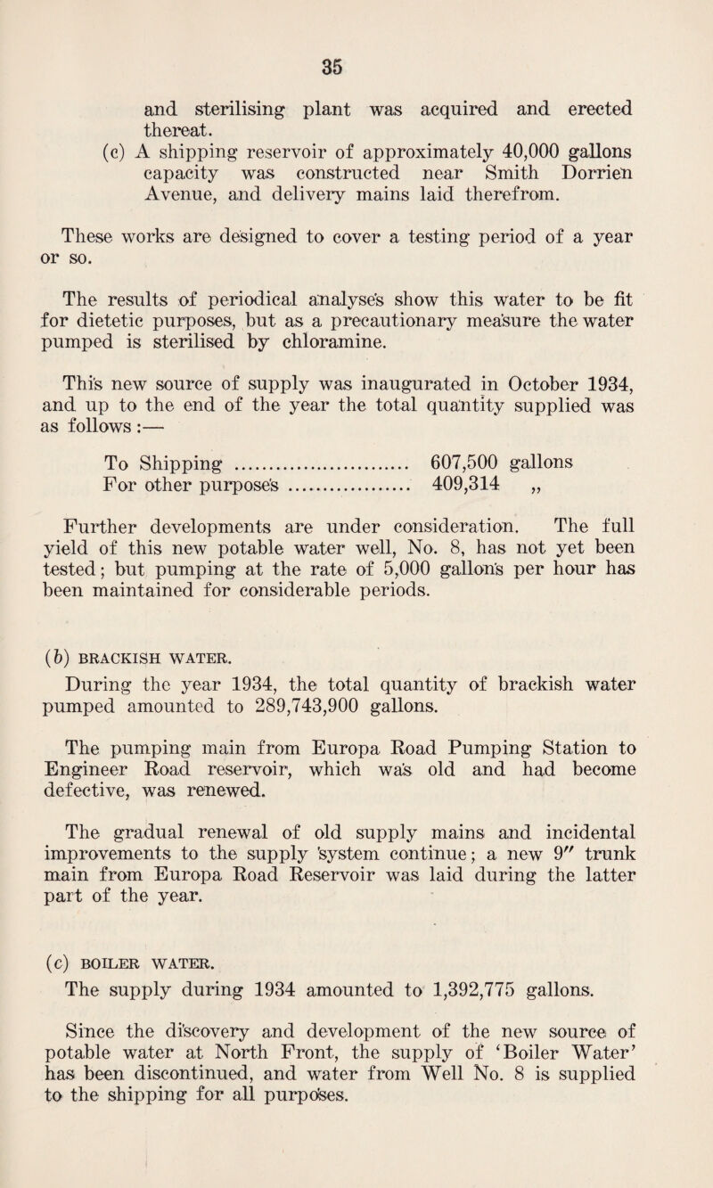 and sterilising plant was acquired and erected thereat. (c) A shipping reservoir of approximately 40,000 gallons capacity was constructed near Smith DorrieU Avenue, and delivery mains laid therefrom. These works are designed to cover a testing period of a year or so. The results of periodical analyses show this water to be fit for dietetic purposes, but as a precautionary measure the water pumped is sterilised by chloramine. This new source of supply was inaugurated in October 1934, and up to the end of the year the total quantity supplied was as follows:— To Shipping . 607,500 gallons For other purpose's . 409,314 „ Further developments are under consideration. The full yield of this new potable water well, No. 8, has not yet been tested; but pumping at the rate of 5,000 gallons per hour has been maintained for considerable periods. (b) BRACKISH WATER. During the year 1934, the total quantity of brackish water pumped amounted to 289,743,900 gallons. The pumping main from Europa Road Pumping Station to Engineer Road reservoir, which was old and had become defective, was renewed. The gradual renewal of old supply mains and incidental improvements to the supply 'system continue; a new 9 trunk main from Europa Road Reservoir was laid during the latter part of the year. (c) BOILER WATER. The supply during 1934 amounted to 1,392,775 gallons. Since the discovery and development of the new source of potable water at North Front, the supply of 'Boiler Water’ has been discontinued, and water from Well No. 8 is supplied to the shipping for all purposes.