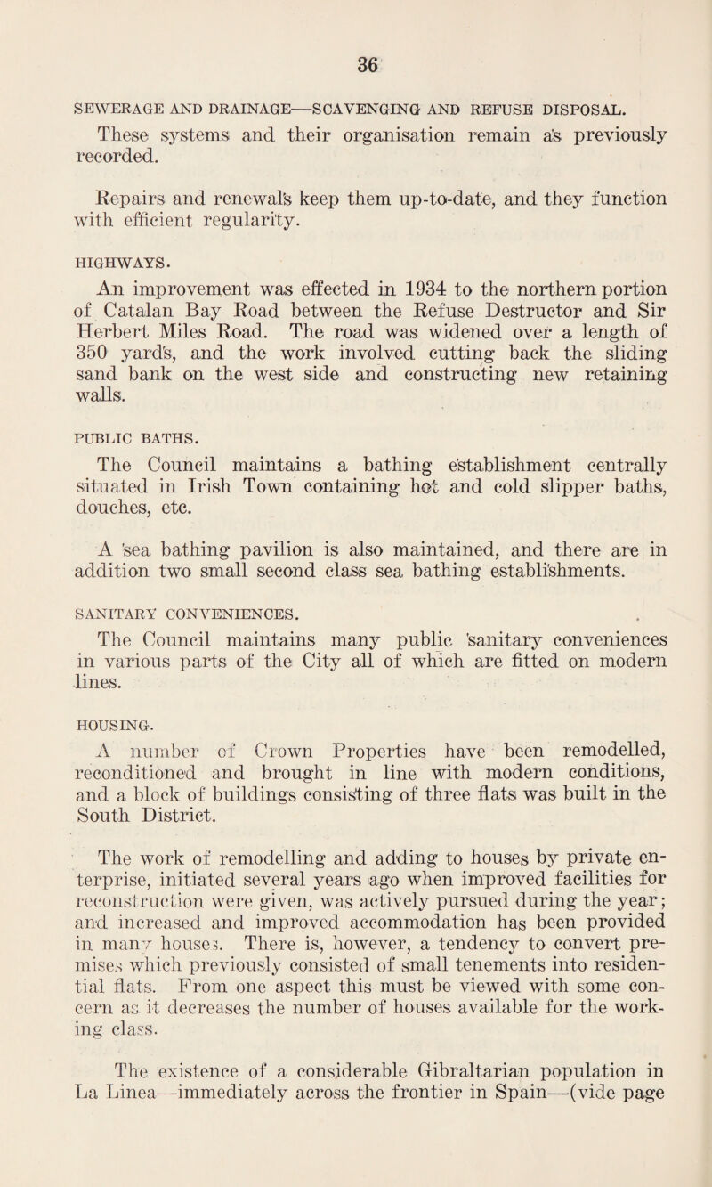 SEWERAGE AND DRAINAGE-SCAVENGING AND REFUSE DISPOSAL. These systems and their organisation remain a’s previously recorded. Repairs and renewal's keep them up-to-date, and they function with efficient regularity. HIGHWAYS. An improvement was effected in 1934 to the northern portion of Catalan Bay Road between the Refuse Destructor and Sir Herbert Miles Road. The road was widened over a length of 350 yard's, and the work involved cutting back the sliding sand bank on the west side and constructing new retaining walls. PUBLIC BATHS. The Council maintains a bathing establishment centrally situated in Irish Town containing hot and cold slipper baths, douches, etc. A Sea bathing pavilion is also maintained, and there are in addition two small second class sea bathing establishments. SANITARY CONVENIENCES. The Council maintains many public Sanitary conveniences in various parts of the City all of which are fitted on modern lines. housing. A number of Crown Properties have been remodelled, reconditioned and brought in line with modern conditions, and a block of buildings consisting of three flats was built in the South District. The work of remodelling and adding to houses by private en¬ terprise, initiated several years ago when improved facilities for reconstruction were given, was actively pursued during the year; and increased and improved accommodation has been provided in many houses. There is, however, a tendency to convert pre¬ mises which previously consisted of small tenements into residen¬ tial flats. Prom one aspect this must be viewed with some con¬ cern as it decreases the number of houses available for the work¬ ing class. The existence of a considerable Gibraltarian population in La Linea—immediately across the frontier in Spain—(vide page