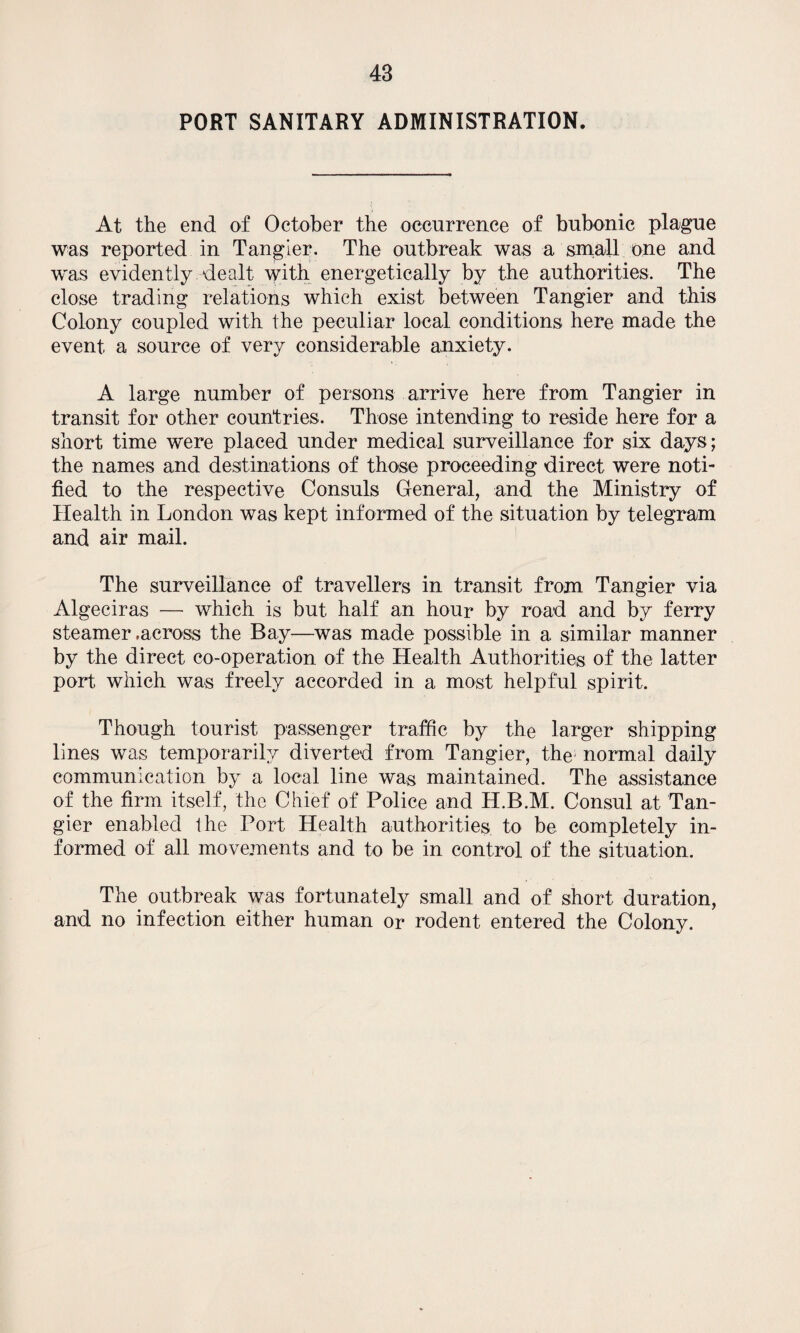 PORT SANITARY ADMINISTRATION. At the end of October the occurrence of bubonic plague was reported in Tangier. The outbreak was a small one and was evidently dealt with energetically by the authorities. The close trading relations which exist between Tangier and this Colony coupled with the peculiar local conditions here made the event a source of very considerable anxiety. A large number of persons arrive here from Tangier in transit for other countries. Those intending to reside here for a short time were placed under medical surveillance for six days; the names and destinations of those proceeding direct were noti¬ fied to the respective Consuls General, and the Ministry of Health in London was kept informed of the situation by telegram and air mail. The surveillance of travellers in transit from Tangier via Algeciras — which is but half an hour by road and by ferry steamer .across the Bay—was made possible in a similar manner by the direct co-operation of the Health Authorities of the latter port which was freely accorded in a most helpful spirit. Though tourist passenger traffic by the larger shipping lines was temporarily diverted from Tangier, the normal daily communication by a local line was maintained. The assistance of the firm itself, the Chief of Police and H.B.M. Consul at Tan¬ gier enabled the Port Health authorities to be completely in¬ formed of all movements and to be in control of the situation. The outbreak was fortunately small and of short duration, and no infection either human or rodent entered the Colony.