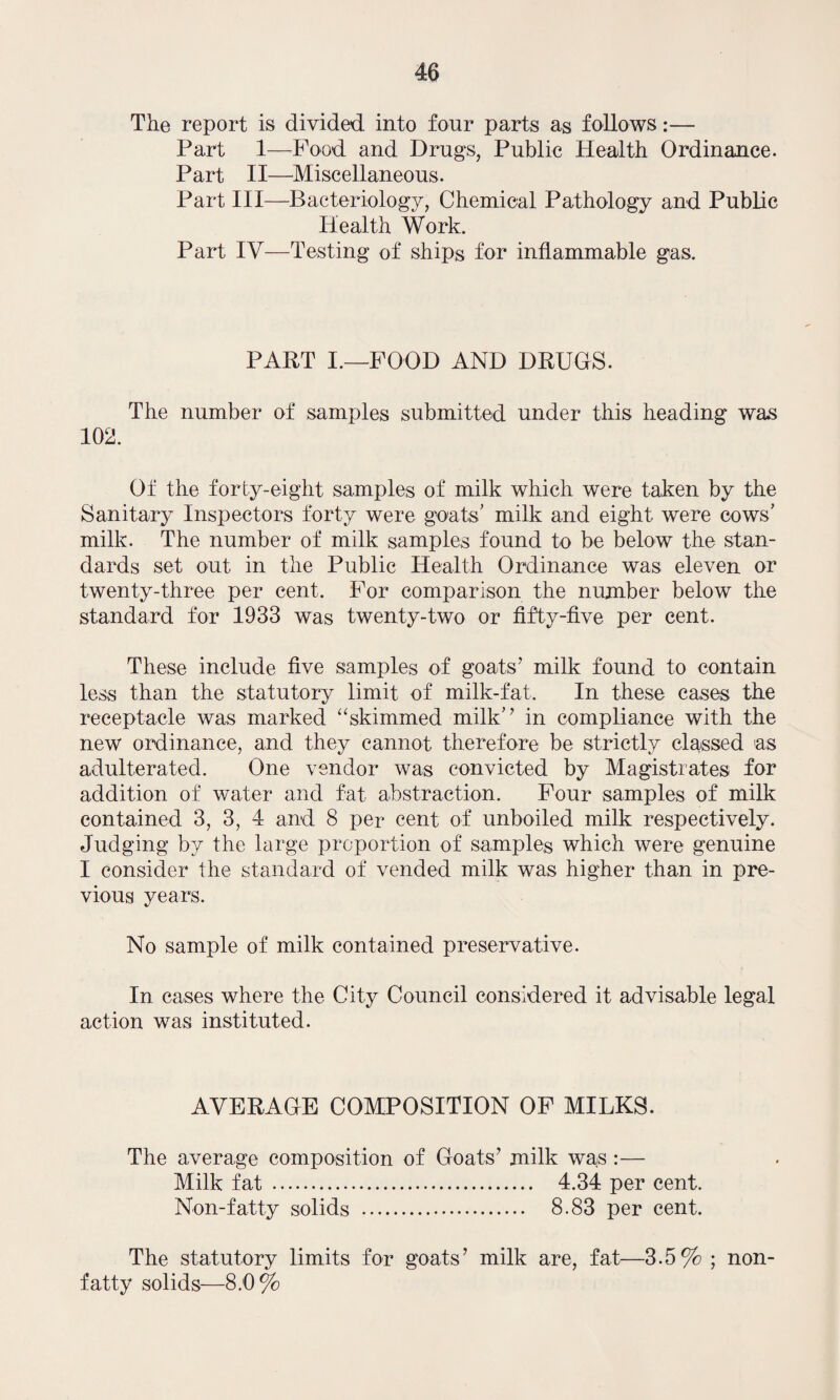 The report is divided into four parts as follows:— Part 1—Food and Drugs, Public Health Ordinance. Part II—Miscellaneous. Part III—Bacteriology, Chemical Pathology and Public Health Work. Part IV—Testing of ships for inflammable gas. PART I.—FOOD AND DRUGS. The number of samples submitted under this heading was 102. Of the forty-eight samples of milk which were taken by the Sanitary Inspectors forty were goats’ milk and eight were cows’ milk. The number of milk samples found to be below the stan¬ dards set out in the Public Health Ordinance was eleven or twenty-three per cent. For comparison the number below the standard for 1933 was twenty-two or fifty-five per cent. These include five samples of goats’ milk found to contain less than the statutory limit of milk-fat. In these cases the receptacle was marked “skimmed milk’’ in compliance with the new ordinance, and they cannot therefore be strictly classed as adulterated. One vendor was convicted by Magistrates for addition of water and fat abstraction. Four samples of milk contained 3, 3, 4 and 8 per cent of unboiled milk respectively. Judging by the large proportion of samples which were genuine I consider the standard of vended milk was higher than in pre¬ vious years. No sample of milk contained preservative. In cases where the City Council considered it advisable legal action was instituted. AVERAGE COMPOSITION OF MILKS. The average composition of Goats’ milk was :— Milk fat . 4.34 per cent. Non-fatty solids . 8.83 per cent. The statutory limits for goats’ milk are, fat—3.5% ; non- fatty solids—8.0%