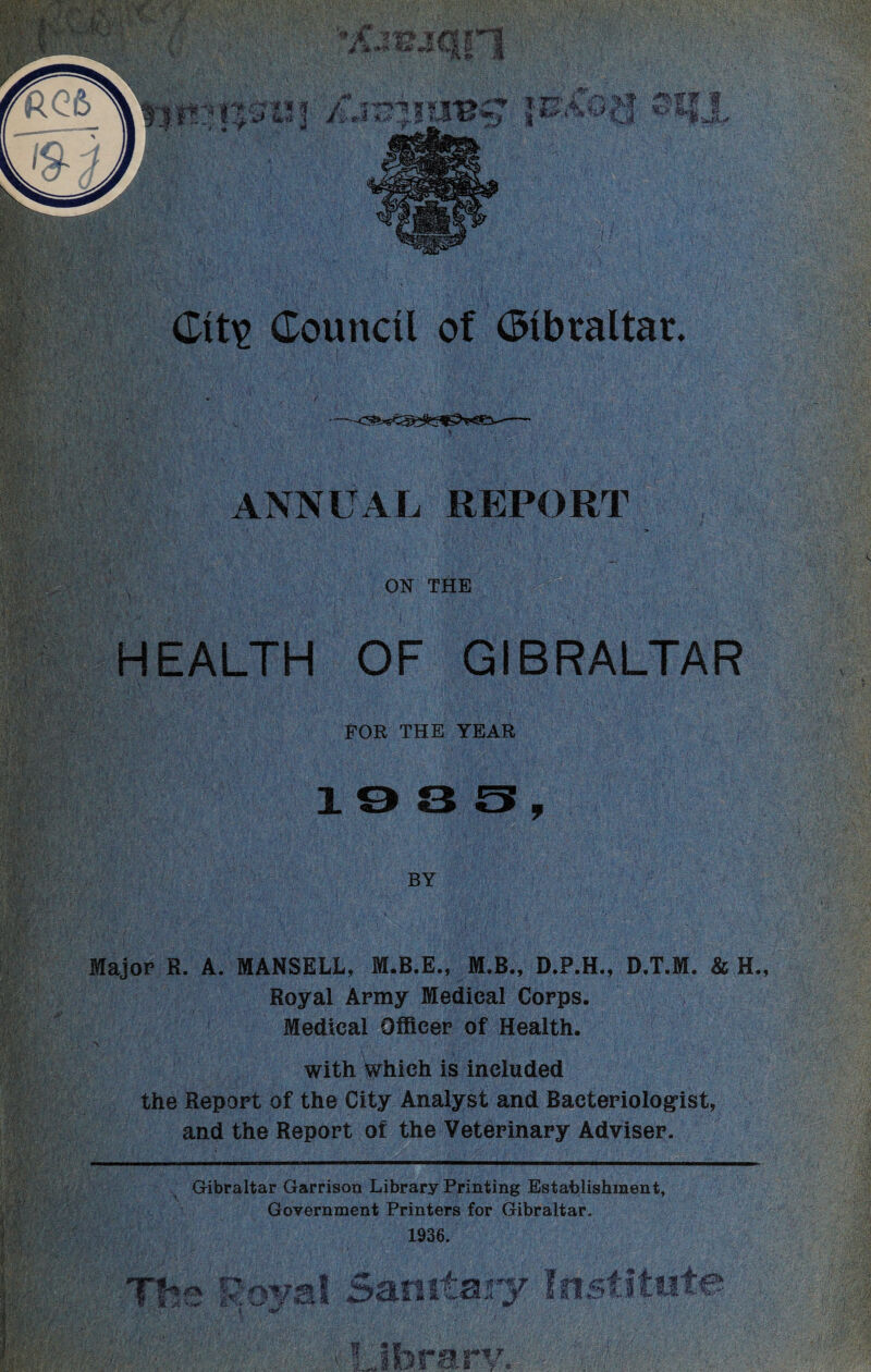 ANNUAL REPORT ON THE HEALTH OF GIBRALTAR FOR THE YEAR BY Major R. A. MANSELL, M.B.E., M.B., D.P.H., D.T.M. & H. Royal Army Medical Corps. Medical Officer of Health. ,V : . • ’ ’«*  .. ’• . •* 'if'fiiT. ;'■* ' • i ' 'f • •/. •. • •. with which is included the Report of the City Analyst and Bacteriologist, and the Report of the Veterinary Adviser. Gibraltar Garrison Library Printing Establishment, Government Printers for Gibraltar. 1936.