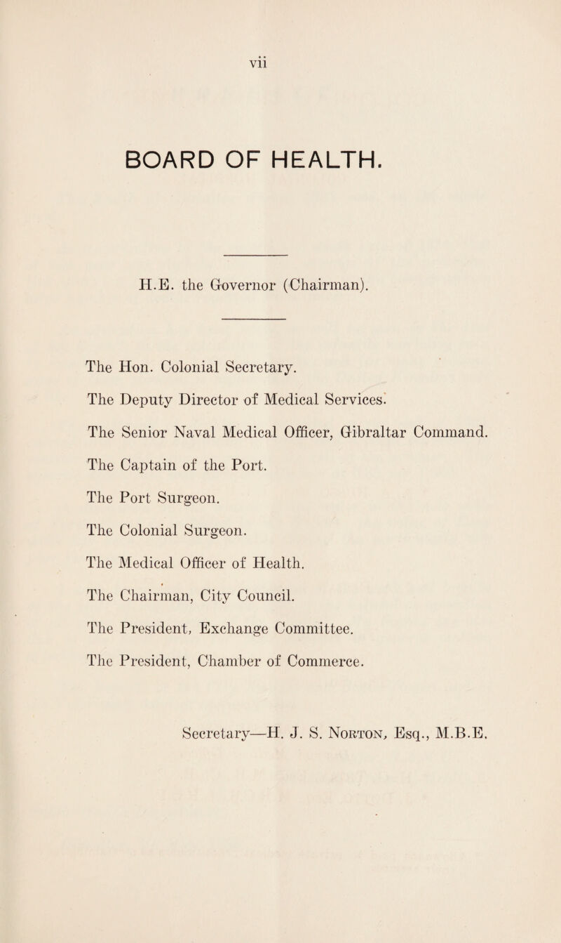 Vll BOARD OF HEALTH. H.E. the Governor (Chairman). The Hon. Colonial Secretary. The Deputy Director of Medical Services. The Senior Naval Medical Officer, Gibraltar Command. The Captain of the Port. The Port Surgeon. The Colonial Surgeon. The Medical Officer of Health. The Chairman, City Council. The President, Exchange Committee. The President, Chamber of Commerce. Secretary—H. J. S. Norton, Esq., M.B.E.