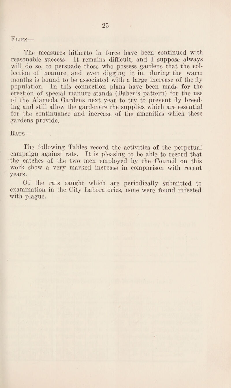 Flies— The measures hitherto in force have been continued with reasonable success. It remains difficult, and I suppose always will do so, to persuade those who possess gardens that the col¬ lection of manure, and even digging it in, during the warm months is bound to be associated with a large increase of the flv population. In this connection plans have been made for the erection of special manure stands (Baber’s pattern) for the use of the Alameda Gardens next year to try to prevent fly breed¬ ing and still allow the gardeners the supplies which are essential for the continuance and increase of the amenities which these gardens provide. Rats— The following Tables record the activities of the perpetual campaign against rats. It is pleasing to be able to record that the catches of the two men employed by the Council on this work show a very marked increase in comparison with recent years. Of the rats caught which are periodically submitted to examination in the City Laboratories, none were found infected with plague.