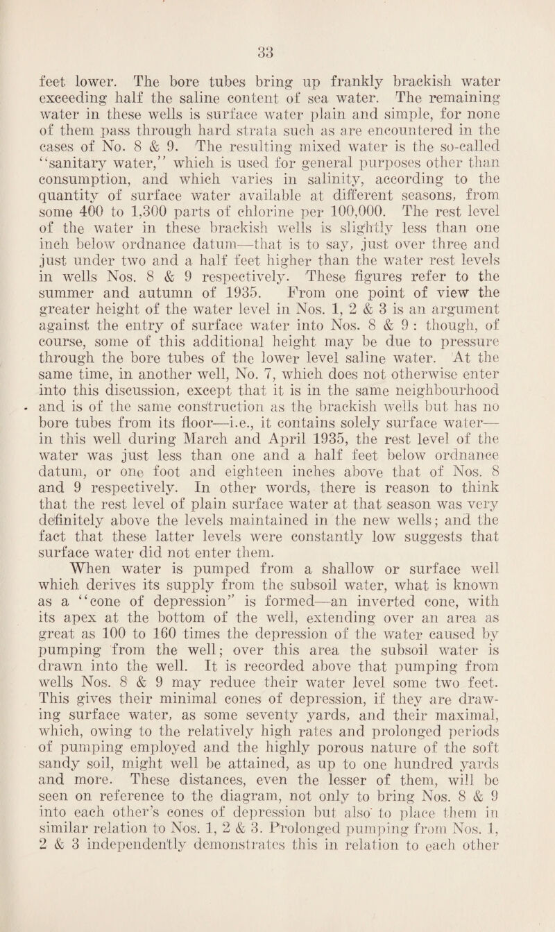feet lower. The bore tubes bring up frankly brackish water exceeding half the saline content of sea water. The remaining water in these wells is surface water plain and simple, for none of them pass through hard strata such as are encountered in the cases of No. 8 & 9. 'The resulting mixed water is the so-called “sanitary water, which is used for general purposes other than consumption, and which varies in salinity, according to the quantity of surface water available at different seasons, from some 400 to 1,300 parts of chlorine per 100,000. The rest level of the water in these brackish wells is slightly less than one inch below ordnance datum—that is to say, just over three and just under two and a half feet higher than the water rest levels in wells Nos. 8 & 9 respectively. These figures refer to the summer and autumn of 1935. From one point of view the greater height of the water level in Nos. 1, 2 & 3 is an argument against the entry of surface water into Nos. 8 & 9 : though, of course, some of this additional height may be due to pressure through the bore tubes of the lower level saline water. At the same time, in another well, No. 7, which does not otherwise enter into this discussion, except that it is in the same neighbourhood - and is of the same construction as the brackish wells but has no bore tubes from its floor—i.e., it contains solely surface water- in this well during March and April 1935, the rest level of the water was just less than one and a half feet below ordnance datum, or one foot and eighteen inches above that of Nos, 8 and 9 respectively. In other words, there is reason to think that the rest level of plain surface water at that season was very definitely above the levels maintained in the new wells; and the fact that these latter levels were constantly low suggests that surface water did not enter them. When water is pumped from a shallow or surface well which derives its supply from the subsoil water, what is known as a “cone of depression7’ is formed—an inverted cone, with its apex at the bottom of the well, extending over an area as great as 100 to 160 times the depression of the water caused by pumping from the well; over this area the subsoil water is drawn into the well. It is recorded aboAn that pumping from wells Nos, 8 & 9 may reduce their water level some two feet. This gwes their minimal cones of depression, if they are draw¬ ing surface water, as some seventy yards, and their maximal, which, owing to the relatively high rates and prolonged periods of pumping employed and the highly porous nature of the soft sandy soil, might well be attained, as up to one hundred yards and more. These distances, even the lesser of them, will be seen on reference to the diagram, not only to bring Nos. 8 & 9 into each other’s cones of depression but also' to place them in similar relation to Nos. 1, 2 & 3. Prolonged pumping from Nos. 1, 2 & 3 independently demonstrates this in relation to each other